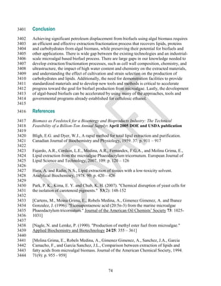3401   Conclusion
3402   Achieving significant petroleum displacement from biofuels using algal biomass requires
3403   an efficient and effective extraction/fractionation process that recovers lipids, proteins
3404   and carbohydrates from algal biomass, while preserving their potential for biofuels and
3405   other applications. There is wide gap between the existing technologies and an industrial-
3406   scale microalgal based biofuel process. There are large gaps in our knowledge needed to
3407   develop extraction/fractionation processes, such as cell wall composition, chemistry, and
3408   ultrastructure, the impact of high water content and chemistry on the extracted materials,
3409   and understanding the effect of cultivation and strain selection on the production of
3410   carbohydrates and lipids. Additionally, the need for demonstration facilities to provide
3411   standardized materials and to develop new tools and methods is critical to accelerate
3412   progress toward the goal for biofuel production from microalgae. Lastly, the development
3413   of algal-based biofuels can be accelerated by using many of the approaches, tools and
3414   governmental programs already established for cellulosic ethanol.
3415
3416   References
3417   Biomass as Feedstock for a Bioenergy and Bioproducts Industry: The Technical
3418   Feasibility of a Billion-Ton Annual Supply: April 2005 DOE and USDA publication
3419
3420   Bligh, E.G. and Dyer, W.J., A rapid method for total lipid extraction and purification.
3421   Canadian Journal of Biochemistry and Physiology, 1959. 37: p. 911 – 917
3422
3423   Fajardo, A.R., Cerdain, L.E., Medina, A.R., Fernandex, F.G.A., and Molina Grima, E.,
3424   Lipid extraction from the microalgae Phaeodactylum tricornutum. European Journal of
3425   Lipid Science and Technology, 2007. 109: p. 120 – 126
3426
3427   Hara, A. and Radin, N.S., Lipid extraction of tissues with a low-toxicity solvent.
3428   Analytical Biochemisry, 1978. 90: p. 420 – 426
3429
3430   Park, P. K., Kima, E. Y. and Chub, K. H. (2007). "Chemical disruption of yeast cells for
3431   the isolation of carotenoid pigments." 53(2): 148-152
3432
3433   [Cartens, M., Moina Grima, E., Robels Medina, A., Gimenez Gimenez, A. and Ibanez
3434   Gonzalez, J. (1996). "Eicosapentaenoic acid (20:5n-3) from the marine microalgae
3435   Phaeodactylum tricornutum." Journal of the American Oil Chemists‘ Society 73: 1025-
3436   1031]
3437
3438   [Nagle, N. and Lemke, P. (1990). "Production of methyl ester fuel from microalgae."
3439   Applied Biochemistry and Biotechnology 24/25: 355 – 361]
3440
3441   [Molina Grima, E., Robels Medina, A., Gimenez Gimenez, A., Sanchez, J.A., Garcia
3442   Camacho, F., and Garcia Sanchez, J.L., Comparison between extraction of lipids and
3443   fatty acids from microalgal biomass. Journal of the American Chemical Society, 1994.
3444   71(9): p. 955 - 959]


                                                   74
 