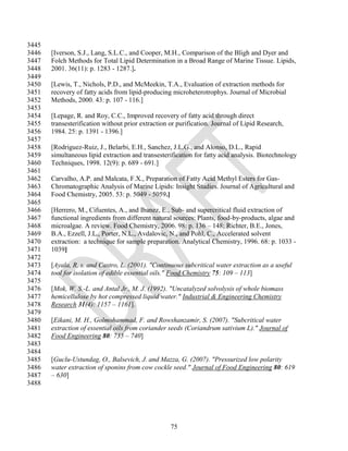3445
3446   [Iverson, S.J., Lang, S.L.C., and Cooper, M.H., Comparison of the Bligh and Dyer and
3447   Folch Methods for Total Lipid Determination in a Broad Range of Marine Tissue. Lipids,
3448   2001. 36(11): p. 1283 - 1287.].
3449
3450   [Lewis, T., Nichols, P.D., and McMeekin, T.A., Evaluation of extraction methods for
3451   recovery of fatty acids from lipid-producing microheterotrophys. Journal of Microbial
3452   Methods, 2000. 43: p. 107 - 116.]
3453
3454   [Lepage, R. and Roy, C.C., Improved recovery of fatty acid through direct
3455   transesterification without prior extraction or purification. Journal of Lipid Research,
3456   1984. 25: p. 1391 - 1396.]
3457
3458   [Rodriguez-Ruiz, J., Belarbi, E.H., Sanchez, J.L.G., and Alonso, D.L., Rapid
3459   simultaneous lipid extraction and transesterification for fatty acid analysis. Biotechnology
3460   Techniques, 1998. 12(9): p. 689 - 691.]
3461
3462   Carvalho, A.P. and Malcata, F.X., Preparation of Fatty Acid Methyl Esters for Gas-
3463   Chromatographic Analysis of Marine Lipids: Insight Studies. Journal of Agricultural and
3464   Food Chemistry, 2005. 53: p. 5049 - 5059.]
3465
3466   [Herrero, M., Cifuentes, A., and Ibanez, E., Sub- and supercritical fluid extraction of
3467   functional ingredients from different natural sources: Plants, food-by-products, algae and
3468   microalgae. A review. Food Chemistry, 2006. 98: p. 136 – 148; Richter, B.E., Jones,
3469   B.A., Ezzell, J.L., Porter, N.L., Avdalovic, N., and Pohl, C., Accelerated solvent
3470   extraction: a technique for sample preparation. Analytical Chemistry, 1996. 68: p. 1033 -
3471   1039]
3472
3473   [Ayala, R. s. and Castro, L. (2001). "Continuous subcritical water extraction as a useful
3474   tool for isolation of edible essential oils." Food Chemistry 75: 109 – 113]
3475
3476   [Mok, W. S.-L. and Antal Jr., M. J. (1992). "Uncatalyzed solvolysis of whole biomass
3477   hemicellulose by hot compressed liquid water." Industrial & Engineering Chemistry
3478   Research 31(4): 1157 – 1161].
3479
3480   [Eikani, M. H., Golmohammad, F. and Rowshanzamir, S. (2007). "Subcritical water
3481   extraction of essential oils from coriander seeds (Coriandrum sativium L)." Journal of
3482   Food Engineering 80: 735 – 740]
3483
3484
3485   [Guclu-Ustundag, O., Balsevich, J. and Mazza, G. (2007). "Pressurized low polarity
3486   water extraction of sponins from cow cockle seed." Journal of Food Engineering 80: 619
3487   – 630]
3488




                                                    75
 