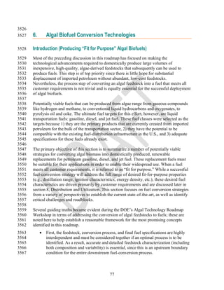 3526
3527   6.       Algal Biofuel Conversion Technologies

3528   Introduction (Producing “Fit for Purpose” Algal Biofuels)
3529   Most of the preceding discussion in this roadmap has focused on making the
3530   technological advancements required to domestically produce large volumes of
3531   inexpensive, high-quality, algae-derived feedstocks that subsequently can be used to
3532   produce fuels. This step is of top priority since there is little hope for substantial
3533   displacement of imported petroleum without abundant, low-cost feedstocks.
3534   Nevertheless, the process step of converting an algal feedstock into a fuel that meets all
3535   customer requirements is not trivial and is equally essential for the successful deployment
3536   of algal biofuels.
3537
3538   Potentially viable fuels that can be produced from algae range from gaseous compounds
3539   like hydrogen and methane, to conventional liquid hydrocarbons and oxygenates, to
3540   pyrolysis oil and coke. The ultimate fuel targets for this effort, however, are liquid
3541   transportation fuels: gasoline, diesel, and jet fuel. These fuel classes were selected as the
3542   targets because 1) they are the primary products that are currently created from imported
3543   petroleum for the bulk of the transportation sector, 2) they have the potential to be
3544   compatible with the existing fuel-distribution infrastructure in the U.S., and 3) adequate
3545   specifications for these fuels already exist.
3546
3547   The primary objective of this section is to summarize a number of potentially viable
3548   strategies for converting algal biomass into domestically produced, renewable
3549   replacements for petroleum gasoline, diesel, and jet fuel. These replacement fuels must
3550   be suitable for their applications in order to enable their widespread use. When a fuel
3551   meets all customer requirements, it is referred to as ―fit for purpose.‖ While a successful
3552   fuel-conversion strategy will address the full range of desired fit-for-purpose properties
3553   (e.g., distillation range, ignition characteristics, energy density, etc.), these desired fuel
3554   characteristics are driven primarily by customer requirements and are discussed later in
3555   section 8, Distribution and Utilization. This section focuses on fuel conversion strategies
3556   from a variety of perspectives to establish the current state-of-the-art, as well as identify
3557   critical challenges and roadblocks.
3558
3559   Several guiding truths became evident during the DOE‘s Algal Technology Roadmap
3560   Workshop in terms of addressing the conversion of algal feedstocks to fuels; these are
3561   noted here to help establish a reasonable framework for the most promising concepts
3562   identified in this roadmap.
3563           First, the feedstock, conversion process, and final fuel specifications are highly
3564            interdependent and must be considered together if an optimal process is to be
3565            identified. As a result, accurate and detailed feedstock characterization (including
3566            both composition and variability) is essential, since this is an upstream boundary
3567            condition for the entire downstream fuel-conversion process.



                                                     77
 