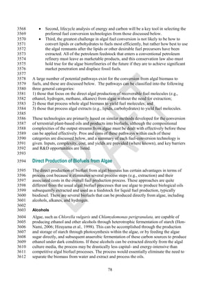3568         Second, lifecycle analysis of energy and carbon will be a key tool in selecting the
3569          preferred fuel conversion technologies from those discussed below.
3570         Third, the greatest challenge in algal fuel conversion is not likely to be how to
3571          convert lipids or carbohydrates to fuels most efficiently, but rather how best to use
3572          the algal remnants after the lipids or other desirable fuel precursors have been
3573          extracted. All of the petroleum feedstock that enters a conventional petroleum
3574          refinery must leave as marketable products, and this conservation law also must
3575          hold true for the algae biorefineries of the future if they are to achieve significant
3576          market penetration and displace fossil fuels.
3577
3578   A large number of potential pathways exist for the conversion from algal biomass to
3579   fuels, and these are discussed below. The pathways can be classified into the following
3580   three general categories:
3581   1) those that focus on the direct algal production of recoverable fuel molecules (e.g.,
3582   ethanol, hydrogen, methane, alkanes) from algae without the need for extraction;
3583   2) those that process whole algal biomass to yield fuel molecules; and
3584   3) those that process algal extracts (e.g., lipids, carbohydrates) to yield fuel molecules.
3585
3586   These technologies are primarily based on similar methods developed for the conversion
3587   of terrestrial plant-based oils and products into biofuels, although the compositional
3588   complexities of the output streams from algae must be dealt with effectively before these
3589   can be applied effectively. Pros and cons of these pathways within each of these
3590   categories are discussed below, and a summary of each fuel-conversion technology is
3591   given. Inputs, complexity, cost, and yields are provided (where known), and key barriers
3592   and R&D opportunities are listed.
3593
3594   Direct Production of Biofuels from Algae
3595   The direct production of biofuel from algal biomass has certain advantages in terms of
3596   process cost because it eliminates several process steps (e.g., extraction) and their
3597   associated costs in the overall fuel production process. These approaches are quite
3598   different from the usual algal biofuel processes that use algae to produce biological oils
3599   subsequently extracted and used as a feedstock for liquid fuel production, typically
3600   biodiesel. There are several biofuels that can be produced directly from algae, including
3601   alcohols, alkanes, and hydrogen.
3602
3603   Alcohols
3604   Algae, such as Chlorella vulgaris and Chlamydomonas perigranulata, are capable of
3605   producing ethanol and other alcohols through heterotrophic fermentation of starch (Hon-
3606   Nami, 2006; Hirayama et al., 1998). This can be accomplished through the production
3607   and storage of starch through photosynthesis within the algae, or by feeding the algae
3608   sugar directly, and subsequent anaerobic fermentation of these carbon sources to produce
3609   ethanol under dark conditions. If these alcohols can be extracted directly from the algal
3610   culture media, the process may be drastically less capital- and energy-intensive than
3611   competitive algal biofuel processes. The process would essentially eliminate the need to
3612   separate the biomass from water and extract and process the oils.


                                                    78
 