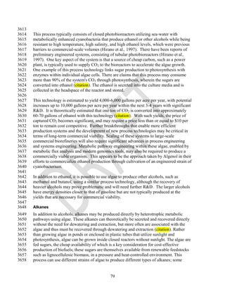 3613
3614   This process typically consists of closed photobioreactors utilizing sea-water with
3615   metabolically enhanced cyanobacteria that produce ethanol or other alcohols while being
3616   resistant to high temperature, high salinity, and high ethanol levels, which were previous
3617   barriers to commercial-scale volumes (Hirano et al., 1997). There have been reports of
3618   preliminary engineered systems, consisting of tubular photobioreactors (Hirano et al.,
3619   1997). One key aspect of the system is that a source of cheap carbon, such as a power
3620   plant, is typically used to supply CO2 to the bioreactors to accelerate the algae growth.
3621   One example of this process technology links sugar production to photosynthesis with
3622   enzymes within individual algae cells. There are claims that this process may consume
3623   more than 90% of the system's CO2 through photosynthesis, wherein the sugars are
3624   converted into ethanol (citation). The ethanol is secreted into the culture media and is
3625   collected in the headspace of the reactor and stored.
3626
3627   This technology is estimated to yield 4,000-6,000 gallons per acre per year, with potential
3628   increases up to 10,000 gallons per acre per year within the next 3-4 years with significant
3629   R&D. It is theoretically estimated that one ton of CO2 is converted into approximately
3630   60-70 gallons of ethanol with this technology (citation). With such yields, the price of
3631   captured CO2 becomes significant, and may require a price less than or equal to $10 per
3632   ton to remain cost competitive. Further breakthroughs that enable more efficient
3633   production systems and the development of new process technologies may be critical in
3634   terms of long-term commercial viability. Scaling of these systems to large-scale
3635   commercial biorefineries will also require significant advances in process engineering
3636   and systems engineering. Metabolic pathway engineering within these algae, enabled by
3637   metabolic flux analysis and modern genomics tools, may also be required to produce a
3638   commercially viable organism. This appears to be the approach taken by Algenol in their
3639   efforts to commercialize ethanol production through cultivation of an engineered strain of
3640   cyanobacterium.
3641
3642   In addition to ethanol, it is possible to use algae to produce other alcohols, such as
3643   methanol and butanol, using a similar process technology, although the recovery of
3644   heavier alcohols may prove problematic and will need further R&D. The larger alcohols
3645   have energy densities closer to that of gasoline but are not typically produced at the
3646   yields that are necessary for commercial viability.
3647
3648   Alkanes
3649   In addition to alcohols, alkanes may be produced directly by heterotrophic metabolic
3650   pathways using algae. These alkanes can theoretically be secreted and recovered directly
3651   without the need for dewatering and extraction, but more often are associated with the
3652   algae and thus must be recovered through dewatering and extraction (citation). Rather
3653   than growing algae in ponds or enclosed in plastic tubes that utilize sunlight and
3654   photosynthesis, algae can be grown inside closed reactors without sunlight. The algae are
3655   fed sugars, the cheap availability of which is a key consideration for cost-effective
3656   production of biofuels; these sugars are themselves available from renewable feedstocks
3657   such as lignocellulosic biomass, in a pressure and heat-controlled environment. This
3658   process can use different strains of algae to produce different types of alkanes; some


                                                   79
 