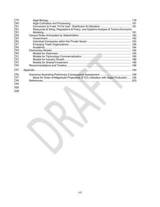 279             Algal Biology ................................................................................................................... 179
280             Algal Cultivation and Processing .................................................................................... 181
281             Conversion to Fuels “Fit for Use”, Distribution & Utilization ........................................... 181
282             Resources & Siting, Regulations & Policy, and Systems Analysis & Techno-Economic
283             Modeling ......................................................................................................................... 181
284          Various Roles Anticipated by Stakeholders ......................................................................... 182
285             Government .................................................................................................................... 182
286             Individual Companies within the Private Sector ............................................................. 183
287             Emerging Trade Organizations....................................................................................... 184
288             Academia ........................................................................................................................ 184
289          Partnership Models .............................................................................................................. 184
290             Models for Openness ..................................................................................................... 185
291             Models for Technology Commercialization .................................................................... 185
292             Models for Industry Growth ............................................................................................ 186
293             Models for Shared Investment........................................................................................ 186
294          Recommendations and Timeline ......................................................................................... 186
295   Appendix: ..................................................................................................................................... 190
296          Scenarios Illustrating Preliminary Consequence Assessment: ........................................... 190
297             Basis for Order-of-Magnitude Projections of CO2 Utilization with Algae Production ...... 195
298          References........................................................................................................................... 203
299
300
302
301




                                                                             vii
 