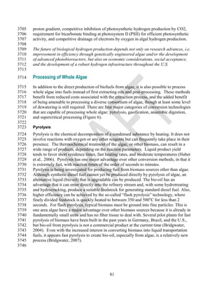 3705   proton gradient, competitive inhibition of photosynthetic hydrogen production by CO2,
3706   requirement for bicarbonate binding at photosystem II (PSII) for efficient photosynthetic
3707   activity, and competitive drainage of electrons by oxygen in algal hydrogen production.
3708
3709   The future of biological hydrogen production depends not only on research advances, i.e.
3710   improvement in efficiency through genetically engineered algae and/or the development
3711   of advanced photobioreactors, but also on economic considerations, social acceptance,
3712   and the development of a robust hydrogen infrastructure throughout the U.S.
3713
3714   Processing of Whole Algae
3715   In addition to the direct production of biofuels from algae, it is also possible to process
3716   whole algae into fuels instead of first extracting oils and post-processing. These methods
3717   benefit from reduced costs associated with the extraction process, and the added benefit
3718   of being amenable to processing a diverse consortium of algae, though at least some level
3719   of dewatering is still required. There are four major categories of conversion technologies
3720   that are capable of processing whole algae: pyrolysis, gasification, anaerobic digestion,
3721   and supercritical processing (Figure 6).
3722
3723   Pyrolysis
3724   Pyrolysis is the chemical decomposition of a condensed substance by heating. It does not
3725   involve reactions with oxygen or any other reagents but can frequently take place in their
3726   presence. The thermochemical treatment of the algae, or other biomass, can result in a
3727   wide range of products, depending on the reaction parameters. Liquid product yield
3728   tends to favor short residence times, fast heating rates, and moderate temperatures (Huber
3729   et al., 2006). Pyrolysis has one major advantage over other conversion methods, in that it
3730   is extremely fast, with reaction times of the order of seconds to minutes.
3731   Pyrolysis is being investigated for producing fuel from biomass sources other than algae.
3732   Although synthetic diesel fuel cannot yet be produced directly by pyrolysis of algae, an
3733   alternative liquid (bio-oil) that is upgradable can be produced. The bio-oil has an
3734   advantage that it can enter directly into the refinery stream and, with some hydrotreating
3735   and hydrocracking, produce a suitable feedstock for generating standard diesel fuel. Also,
3736   higher efficiency can be achieved by the so-called ―flash pyrolysis‖ technology, where
3737   finely divided feedstock is quickly heated to between 350 and 500oC for less than 2
3738   seconds. For flash pyrolysis, typical biomass must be ground into fine particles. This is
3739   one area algae have a major advantage over other biomass sources because it is already in
3740   fundamentally small units and has no fiber tissue to deal with. Several pilot plants for fast
3741   pyrolysis of biomass have been built in the past years in Germany, Brazil, and the U.S.,
3742   but bio-oil from pyrolysis is not a commercial product at the current time (Bridgwater,
3743   2004). Even with the increased interest in converting biomass into liquid transportation
3744   fuels, it appears fast pyrolysis to create bio-oil, especially from algae, is a relatively new
3745   process (Bridgwater, 2007).
3746




                                                    81
 