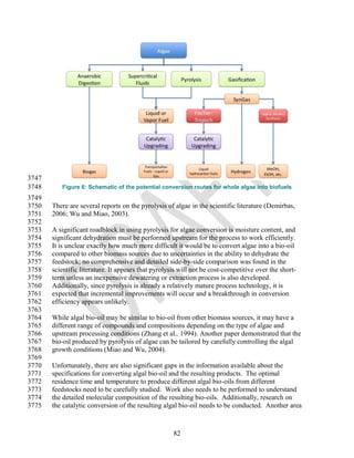 3747
3748      Figure 6: Schematic of the potential conversion routes for whole algae into biofuels
3749
3750   There are several reports on the pyrolysis of algae in the scientific literature (Demirbas,
3751   2006; Wu and Miao, 2003).
3752
3753   A significant roadblock in using pyrolysis for algae conversion is moisture content, and
3754   significant dehydration must be performed upstream for the process to work efficiently.
3755   It is unclear exactly how much more difficult it would be to convert algae into a bio-oil
3756   compared to other biomass sources due to uncertainties in the ability to dehydrate the
3757   feedstock; no comprehensive and detailed side-by-side comparison was found in the
3758   scientific literature. It appears that pyrolysis will not be cost-competitive over the short-
3759   term unless an inexpensive dewatering or extraction process is also developed.
3760   Additionally, since pyrolysis is already a relatively mature process technology, it is
3761   expected that incremental improvements will occur and a breakthrough in conversion
3762   efficiency appears unlikely.
3763
3764   While algal bio-oil may be similar to bio-oil from other biomass sources, it may have a
3765   different range of compounds and compositions depending on the type of algae and
3766   upstream processing conditions (Zhang et al., 1994). Another paper demonstrated that the
3767   bio-oil produced by pyrolysis of algae can be tailored by carefully controlling the algal
3768   growth conditions (Miao and Wu, 2004).
3769
3770   Unfortunately, there are also significant gaps in the information available about the
3771   specifications for converting algal bio-oil and the resulting products. The optimal
3772   residence time and temperature to produce different algal bio-oils from different
3773   feedstocks need to be carefully studied. Work also needs to be performed to understand
3774   the detailed molecular composition of the resulting bio-oils. Additionally, research on
3775   the catalytic conversion of the resulting algal bio-oil needs to be conducted. Another area



                                                     82
 