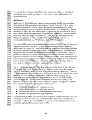 3776   of interest is the development of stabilizers for the viscosity of the bio-oil and acid
3777   neutralizing agents, so the bio-oil may be more easily transported throughout the
3778   upgrading process.
3779
3780   Gasification
3781   Gasification of the algal biomass may provide an extremely flexible way to produce
3782   different liquid fuels, primarily through Fischer-Tropsch Synthesis (FTS) or mixed
3783   alcohol synthesis of the resulting syngas. The synthesis of mixed alcohols using
3784   gasification of lignocellulose is relatively mature (Phillips, 2007; Yung et al.,), and it is
3785   reasonable to expect that once water content is adjusted for, the gasification of algae to
3786   these biofuels would be comparatively straightforward. FTS is also a relatively mature
3787   technology where the syngas components (CO, CO2, H2O, H2, and impurities) are
3788   cleaned and upgraded to usable liquid fuels through a water-gas shift and CO
3789   hydrogenation (Okabe et al., 2009; Srinivas et al., 2007; Balat, 2006).
3790
3791   Conversion of bio-syngas has several advantages to other methods. First and foremost, it
3792   is possible to create a wide variety of fuels with acceptable and known properties.
3793   Additionally, bio-syngas is a versatile feedstock and it can be used to produce a number
3794   of products, making the process more flexible. Another advantage is the possibility to
3795   integrate an algal feedstock into an existing thermochemical infrastructure. It may be
3796   possible to feed algae into a coal gasification plant to reduce the capital investment
3797   required, address the issue of availability for dedicated biomass plants, and improve the
3798   process efficiency through economy of scale. Additionally, since FTS is an exothermic
3799   process, it should be possible to use some of the heat for drying the algae during a
3800   harvesting/dewatering process with a regenerative heat exchanger.
3801
3802   The key roadblocks to using FTS for algae are thought to be similar to those for coal
3803   (Yang et al., 2005), with the exception of any upstream process steps that may be a
3804   source of contaminants which will need to be removed prior to reaching the FT catalyst.
3805   FTS tends to require production at a very large scale to make the process efficient overall.
3806   However, the most significant problem with FTS is the cost of clean-up and tar
3807   reforming. Tars are high molecular weight molecules that can develop during the
3808   gasification process. The tars must be removed because they cause coking of the
3809   synthesis catalyst and any other catalysts used in the syngas cleanup process. The four
3810   basic mechanisms to deal with tar-related problems are:
3811         Fluidized-bed gasification + catalytic reforming
3812         Fluidized-bed gasification + solvent tar removal
3813         Fluidized-bed gasification + subsequent thermal tar cracker
3814         Entrained-flow gasification at high temperature
3815   A demonstration plant for gasification of wood chips with catalytic cracking of the tar is
3816   currently being built in Finland in a joint venture of the Technical Research Centre of
3817   Finland (VTT), Neste Oil, and Stora Enso. A solvent tar removal demonstration was
3818   installed in a plant in Moissannes, France in 2006.
3819



                                                     83
 