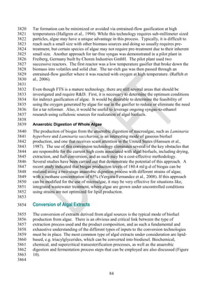 3820   Tar formation can be minimized or avoided via entrained-flow gasification at high
3821   temperatures (Hallgren et al., 1994). While this technology requires sub-millimeter sized
3822   particles, algae may have a unique advantage in this process. Typically, it is difficult to
3823   reach such a small size with other biomass sources and doing so usually requires pre-
3824   treatment, but certain species of algae may not require pre-treatment due to their inherent
3825   small size. Another approach for tar-free syngas was demonstrated in a pilot plant in
3826   Freiberg, Germany built by Choren Industries GmbH. The pilot plant used two
3827   successive reactors. The first reactor was a low temperature gasifier that broke down the
3828   biomass into volatiles and solid char. The tar-rich gas was then passed through an
3829   entrained-flow gasifier where it was reacted with oxygen at high temperature. (Raffelt et
3830   al., 2006).
3831
3832   Even though FTS is a mature technology, there are still several areas that should be
3833   investigated and require R&D. First, it is necessary to determine the optimum conditions
3834   for indirect gasification of algae. It would be desirable to determine the feasibility of
3835   using the oxygen generated by algae for use in the gasifier to reduce or eliminate the need
3836   for a tar reformer. Also, it would be useful to leverage ongoing syngas-to-ethanol
3837   research using cellulosic sources for realization of algal biofuels.
3838
3839   Anaerobic Digestion of Whole Algae
3840   The production of biogas from the anaerobic digestion of macroalgae, such as Laminaria
3841   hyperbore and Laminaria saccharina, is an interesting mode of gaseous biofuel
3842   production, and one that receives scant attention in the United States (Hanssen et al.,
3843   1987). The use of this conversion technology eliminates several of the key obstacles that
3844   are responsible for the current high costs associated with algal biofuels, including drying,
3845   extraction, and fuel conversion, and as such may be a cost-effective methodology.
3846   Several studies have been carried out that demonstrate the potential of this approach. A
3847   recent study indicated that biogas production levels of 180.4 ml/g-d of biogas can be
3848   realized using a two-stage anaerobic digestion process with different strains of algae,
3849   with a methane concentration of 65% (Vergara-Fernandez et al., 2008). If this approach
3850   can be modified for the use of microalgae, it may be very effective for situations like,
3851   integrated wastewater treatment, where algae are grown under uncontrolled conditions
3852   using strains are not optimized for lipid production.
3853
3854   Conversion of Algal Extracts
3855   The conversion of extracts derived from algal sources is the typical mode of biofuel
3856   production from algae. There is an obvious and critical link between the type of
3857   extraction process used and the product composition, and as such a fundamental and
3858   exhaustive understanding of the different types of inputs to the conversion technologies
3859   must be in place. The most common type of algal extracts under consideration are lipid-
3860   based, e.g. triacylglycerides, which can be converted into biodiesel. Biochemical,
3861   chemical, and supercritical transesterification processes, as well as the anaerobic
3862   digestion and fermentation process steps that can be employed are also discussed (Figure
3863   10).
3864


                                                    84
 