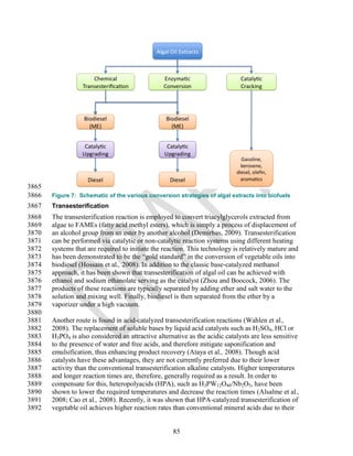 3865
3866   Figure 7: Schematic of the various conversion strategies of algal extracts into biofuels
3867   Transesterification
3868   The transesterification reaction is employed to convert triacylglycerols extracted from
3869   algae to FAMEs (fatty acid methyl esters), which is simply a process of displacement of
3870   an alcohol group from an ester by another alcohol (Demirbas, 2009). Transesterification
3871   can be performed via catalytic or non-catalytic reaction systems using different heating
3872   systems that are required to initiate the reaction. This technology is relatively mature and
3873   has been demonstrated to be the ―gold standard‖ in the conversion of vegetable oils into
3874   biodiesel (Hossain et al., 2008). In addition to the classic base-catalyzed methanol
3875   approach, it has been shown that transesterification of algal oil can be achieved with
3876   ethanol and sodium ethanolate serving as the catalyst (Zhou and Boocock, 2006). The
3877   products of these reactions are typically separated by adding ether and salt water to the
3878   solution and mixing well. Finally, biodiesel is then separated from the ether by a
3879   vaporizer under a high vacuum.
3880
3881   Another route is found in acid-catalyzed transesterification reactions (Wahlen et al.,
3882   2008). The replacement of soluble bases by liquid acid catalysts such as H2SO4, HCl or
3883   H3PO4 is also considered an attractive alternative as the acidic catalysts are less sensitive
3884   to the presence of water and free acids, and therefore mitigate saponification and
3885   emulsification, thus enhancing product recovery (Ataya et al., 2008). Though acid
3886   catalysts have these advantages, they are not currently preferred due to their lower
3887   activity than the conventional transesterification alkaline catalysts. Higher temperatures
3888   and longer reaction times are, therefore, generally required as a result. In order to
3889   compensate for this, heteropolyacids (HPA), such as H3PW12O40/Nb2O5, have been
3890   shown to lower the required temperatures and decrease the reaction times (Alsalme et al.,
3891   2008; Cao et al., 2008). Recently, it was shown that HPA-catalyzed transesterification of
3892   vegetable oil achieves higher reaction rates than conventional mineral acids due to their


                                                    85
 