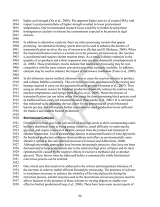 3893   higher acid strength (Xu et al., 2008). The apparent higher activity of certain HPAs with
3894   respect to polyoxometallates of higher strength resulted in lower pretreatment
3895   temperatures. One recommended research focus would be to further develop these
3896   homogeneous catalysts to tolerate the contaminants expected to be present in algal
3897   extracts.
3898
3899   In addition to alternative catalysts, there are other processing variants that appear
3900   promising. An alternative heating system that can be used to enhance the kinetics of
3901   transesterification involves the use of microwaves (Refaat and El Sheltawy, 2008). When
3902   the transesterification reaction is carried out in the presence of microwaves, the reaction
3903   is accelerated and requires shorter reaction times. As a result, a drastic reduction in the
3904   quantity of co-products and a short separation time are also obtained (Lertsathapornsuk et
3905   al., 2008). These preliminary results indicate that microwave processing may be cost-
3906   competitive with the more mature conversion processes currently available. In addition,
3907   catalysts may be used to enhance the impact of microwave irradiation (Yuan et al., 2009).
3908
3909   In the ultrasonic reactor method, ultrasonic waves cause the reaction mixture to produce
3910   and collapse bubbles constantly. This cavitation provides simultaneously the mixing and
3911   heating required to carry out the transesterification process (Armenta et al., 2007). Thus
3912   using an ultrasonic reactor for biodiesel production drastically reduces the reaction time,
3913   reaction temperatures, and energy input (Kalva, et al., 2009). Hence the process of
3914   transesterification can run inline rather than using the time-consuming batch process used
3915   in traditional base-catalyzed transesterification (Stavarache et al., 2007). It is estimated
3916   that industrial-scale ultrasonic devices allow for the processing of several thousand
3917   barrels per day, but will require further innovation to reach production levels sufficient
3918   for massive and scalable biofuel production.
3919
3920   Biochemical Catalysis
3921   Chemical processes give high conversion of triacylglycerols to their corresponding esters
3922   but have drawbacks such as being energy intensive, entail difficulty in removing the
3923   glycerol, and require removal of alkaline catalyst from the product and treatment of
3924   alkaline wastewater. Use of biocatalysts (lipases) in transesterification of triacylglycerols
3925   for biodiesel production addresses these problems and offers an environmentally more
3926   attractive option to the conventional processes (Svensson and Adlercreutz, 2008).
3927   Although enzymatic approaches have become increasingly attractive, they have not been
3928   demonstrated at large scale mainly due to the relatively high price of lipase and its short
3929   operational life caused by the negative effects of excessive methanol and co-product
3930   glycerol. These factors must be addressed before a commercially viable biochemical
3931   conversion process can be realized.
3932
3933   One critical area that needs to be addressed is the solvent and temperature tolerance of
3934   the enzymes in order to enable efficient biocatalytic processing. The presence of solvents
3935   is sometimes necessary to enhance the solubility of the triacylglycerols during the
3936   extraction process, and the enzymes used in the downstream conversion process must be
3937   able to function in the presence of these solvents to varying degrees to enable cost-
3938   effective biofuel production (Fang et al., 2006). There have been some recent reports of


                                                    86
 