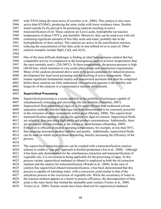 3985   with TiVO4 being the most active (Cozzolino et al., 2006). This catalyst is also more
3986   active than HTiNbO3, producing the same yields with lower residence times. Double-
3987   metal cyanide Fe-Zn proved to be promising catalysts resulting in active
3988   transesterification of oil. These catalysts are Lewis acids, hydrophobic (at reaction
3989   temperatures of about 170°C), and insoluble. Moreover, they can be used even with oils
3990   containing significant amounts of free fatty acids and water, probably due to the
3991   hydrophobicity of their surface. The catalysts are active in the esterification reaction,
3992   reducing the concentration of free fatty acids in non-refined oil or in used oil. Other
3993   catalyst examples include MgO, CaO, and Al2O3.
3994
3995   One of the most difficult challenges is finding an ideal heterogeneous catalyst that has
3996   comparable activity in comparison to the homogenous catalyst at lower temperatures than
3997   the ones currently used (~220-240°C). At these temperatures, the process pressure is high
3998   (40-60 bar), which translates to very costly plant design and construction requirements.
3999   Many of the catalysts presented above seem to be good candidates for industrial process
4000   development but must resist poisoning and the leaching of active components. There
4001   remain significant fundamental studies and unanswered questions that must be completed
4002   before these catalysts are fully understood. One particular concern is the stability and
4003   longevity of the catalysts in a representative reaction environment.
4004
4005   Supercritical Processing
4006   Supercritical processing is a recent addition to the portfolio of techniques capable of
4007   simultaneously extracting and converting oils into biofuels (Demirbas, 2007).
4008   Supercritical fluid extraction of algal oil is far more efficient than traditional solvent
4009   separation methods, and this technique has been demonstrated to be extremely powerful
4010   in the extraction of other components within algae (Mendes, 2008). This supercritical
4011   transesterification approach can also be applied for algal oil extracts. Supercritical fluids
4012   are selective, thus providing high purity and product concentrations. Additionally, there
4013   are no organic solvent residues in the extract or spent biomass (Demirbas, 2009).
4014   Extraction is efficient at modest operating temperatures, for example, at less than 50°C,
4015   thus ensuring maximum product stability and quality. Additionally, supercritical fluids
4016   can be used on whole algae without dewatering, thereby increasing the efficiency of the
4017   process.
4018
4019   The supercritical extraction process can be coupled with a transesterification reaction
4020   scheme to enable a ―one pot‖ approach to biofuel production (Ani et al., 2008). Although
4021   it has been only demonstrated for the simultaneous extraction and transesterification of
4022   vegetable oils, it is envisioned as being applicable for the processing of algae. In this
4023   process variant, supercritical methanol or ethanol is employed as both the oil extraction
4024   medium and the catalyst for transesterification (Warabi et al., 2004). In the case of
4025   catalyst-free supercritical ethanol transesterification, it has been demonstrated that this
4026   process is capable of tolerating water, with a conversion yield similar to that of the
4027   anhydrous process in the conversion of vegetable oils. While the occurrence of water in
4028   the reaction medium appears as a factor in process efficiency, the decomposition of fatty
4029   acids is the main factor that limited the attainable ester content (Vieitez et al., 2009;
4030   Vieitez et al., 2008). Similar results have been observed for supercritical methanol


                                                     88
 
