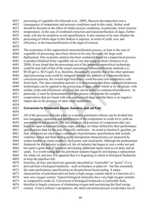 4031   processing of vegetable oils (Hawash et al., 2009). Because decomposition was a
4032   consequence of temperature and pressure conditions used in this study, further work
4033   should be focused on the effect of milder process conditions, in particular, lower reaction
4034   temperatures. In the case of combined extraction and transesterification of algae, further
4035   study will also be needed to avoid saponification. It also remains to be seen whether the
4036   processing of whole algae in this fashion is superior, in terms of yield, cost, and
4037   efficiency, to the transesterification of the algal oil extracts.
4038
4039   The economics of this supercritical transesterification process, at least in the case of
4040   vegetable oil processing, have been shown to be very favorable for large-scale
4041   deployment. One economic analysis has been conducted based on a supercritical process
4042   to produce biodiesel from vegetable oils in one step using alcohols (Anitescu et al.,
4043   2008). It was found that the processing cost of the proposed supercritical technology
4044   could be near half of that of the actual conventional transesterification methods (i.e.,
4045   $0.26/gal vs. $0.51/gal). It is, therefore, theoretically possible that if the other upstream
4046   algal processing costs could be mitigated through the addition of a transeterification
4047   conversion process, the overall algal biorefinery could become cost-competitive with
4048   fossil fuels. The clear immediate priority is to demonstrate that these supercritical process
4049   technologies can be applied in the processing of algae, either whole or its oil extract, with
4050   similar yields and efficiencies at a level that can be scaled to commercial production. In
4051   particular, it must be demonstrated that this process can tolerate the complex
4052   compositions that are found with raw, unprocessed algae and that there is no negative
4053   impact due to the presence of other small metabolites.
4054
4055   Conversion to Renewable Diesel, Gasoline, and Jet Fuel
4056
4057   All of the processes that take place in a modern petroleum refinery can be divided into
4058   two categories, separation and modification of the components in crude oil to yield an
4059   assortment of end products. The fuel products are a mixture of components that vary
4060   based on input stream and process steps, and they are better defined by their performance
4061   specifications than by the sum of specific molecules. As noted in Section 8, gasoline, jet
4062   fuel, and diesel are must meet a multitude of performance specifications that include
4063   volatility, initial and final boiling point, autoignition characteristics (as measured by
4064   octane number or cetane number), flash point, and cloud point. Although the predominant
4065   feedstock for the industry is crude oil, the oil industry has begun to cast a wider net and
4066   has spent a great deal of resources developing additional inputs such as oil shale and tar
4067   sands. It is worth noting that the petroleum industry began by developing a replacement
4068   for whale oil, and now it is apparent that it is beginning to return to biological feedstocks
4069   to keep the pipelines full.
4070   Gasoline, jet fuel, and diesel are generally described as ―renewable‖ or ―green‖ if it is
4071   derived from a biological feedstock—such as biomass or plant oil—but has essentially
4072   the same performance specifications as the petroleum based analog. A major
4073   characteristic of petroleum-derived fuels is high energy content which is a function of a
4074   near zero oxygen content. Typical biological molecules have very high oxygen contents
4075   as compared to crude oil. Conversion of biological feedstocks to renewable fuels,
4076   therefore is largely a process of eliminating oxygen and maximizing the final energy
4077   content. From a refinery‘s perspective, the ideal conversion process would make use of


                                                    89
 