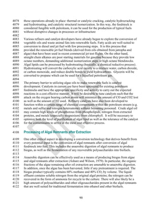 4078   those operations already in place: thermal or catalytic cracking, catalytic hydrocracking
4079   and hydrotreating, and catalytic structural isomerization. In this way, the feedstock is
4080   considered fungible with petroleum, it can be used for the production of typical fuels
4081   without disruptive changes in processes or infrastructure
4082
4083   Various refiners and catalyst developers have already begun to explore the conversion of
4084   vegetable oils and waste animal fats into renewable fuels. Fatty acids are well suited to
4085   conversion to diesel and jet fuel with few processing steps. It is this process that
4086   provided the renewable jet fuel blends (derived from oils obtained from jatropha and
4087   algae) that have been used in recent commercial jet test flights. On the other hand,
4088   straight chain alkanes are poor starting materials for gasoline because they provide low
4089   octane numbers, demanding additional isomerization steps or high octane blendstocks.
4090   Algal lipids can be processed by hydrotreating (basically, a chemical reductive process).
4091   Hydrotreating will convert the carboxylic acid moiety to a mixture water, carbon dioxide,
4092   or carbon monoxide, and reduce double bonds to yield hydrocarbons. Glycerin will be
4093   converted to propane which can be used for s liquefied petroleum gas.
4094
4095   The primary barrier to utilizing algae oils to make renewable fuels is catalyst
4096   development. Catalysts in current use have been optimized for existing petroleum
4097   feedstocks and have the appropriate specificity and activity to carry out the expected
4098   reactions in a cost effective manner. It will be desirable to tune catalysts such that the
4099   attack on the oxygen bearing carbon atoms will minimize the amount of CO and CO2 lost
4100   as well as the amount of H2 used. Refinery catalysts have also been developed to
4101   function within a certain range of chemical components within the petroleum stream (e.g.
4102   metals and sulfur and nitrogen heteroatoms) without becoming poisoned. Crude algal oil
4103   may contain high levels of phosphorous from phospholipids, nitrogen from extracted
4104   proteins, and metals (especially magnesium) from chlorophyll. It will be necessary to
4105   optimize both the level of purification of algal lipid as well as the tolerance of the catalyst
4106   for the contaminants to arrive at the most cost effective process.
4107
4108   Processing of Algal Remnants after Extraction
4109   One other critical aspect in developing a conversion technology that derives benefit from
4110   every potential input is the conversion of algal remnants after conversion of algal
4111   feedstock into fuel. This includes the anaerobic digestion of algal remnants to produce
4112   biogas, as well as the fermentation of any recoverable polysaccharides into biofuels.
4113
4114   Anaerobic digestion can be effectively used as a means of producing biogas from algae
4115   and algal remnants after extraction (Ashare and Wilson, 1979). In particular, the organic
4116   fractions of the algae remaining after oil extraction are amenable to anaerobic digestion.
4117   In addition, once the algae has been harvested, little if any pretreatment is required. The
4118   biogas product typically contains 60% methane and 40% CO2 by volume. The liquid
4119   effluent contains soluble nitrogen from the original algal proteins; the nitrogen can be
4120   recovered in the form of ammonia for recycle to the culture. There will also likely be a
4121   high amount of polysachharides and other oligosaccharides present in the algal remnants
4122   that are well suited for traditional fermentation into ethanol and other biofuels.


                                                     90
 