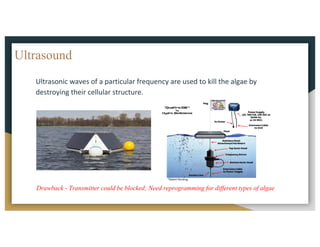 Ultrasound
Ultrasonic	waves	of	a	particular	frequency	are	used	to	kill	the	algae	by	
destroying	their	cellular	structure.		
Drawback - Transmitter could be blocked; Need reprogramming for different types of algae
 