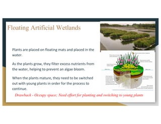 Floating Artificial Wetlands
Plants	are	placed	on	floating	mats	and	placed	in	the	
water.		
As	the	plants	grow,	they	filter	excess	nutrients	from	
the	water,	helping	to	prevent	an	algae	bloom.		
When	the	plants	mature,	they	need	to	be	switched	
out	with	young	plants	in	order	for	the	process	to	
continue.
Drawback - Occupy space; Need effort for planting and switching to young plants
 