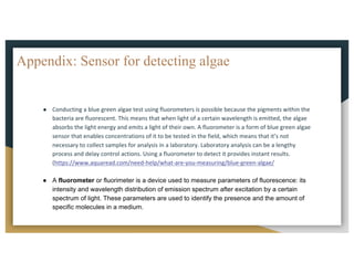 Appendix: Sensor for detecting algae
● Conducting	a	blue	green	algae	test	using	fluorometers	is	possible	because	the	pigments	within	the	
bacteria	are	fluorescent.	This	means	that	when	light	of	a	certain	wavelength	is	emitted,	the	algae	
absorbs	the	light	energy	and	emits	a	light	of	their	own.	A	fluorometer	is	a	form	of	blue	green	algae	
sensor	that	enables	concentrations	of	it	to	be	tested	in	the	field,	which	means	that	it’s	not	
necessary	to	collect	samples	for	analysis	in	a	laboratory.	Laboratory	analysis	can	be	a	lengthy	
process	and	delay	control	actions.	Using	a	fluorometer	to	detect	it	provides	instant	results.
(https://www.aquaread.com/need-help/what-are-you-measuring/blue-green-algae/
● A fluorometer or fluorimeter is a device used to measure parameters of fluorescence: its
intensity and wavelength distribution of emission spectrum after excitation by a certain
spectrum of light. These parameters are used to identify the presence and the amount of
specific molecules in a medium.
 