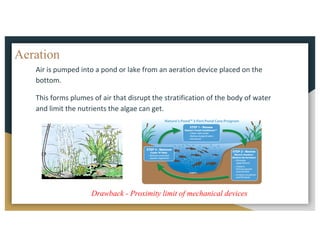 Aeration
Air	is	pumped	into	a	pond	or	lake	from	an	aeration	device	placed	on	the	
bottom.		
This	forms	plumes	of	air	that	disrupt	the	stratification	of	the	body	of	water	
and	limit	the	nutrients	the	algae	can	get.
Drawback - Proximity limit of mechanical devices
 