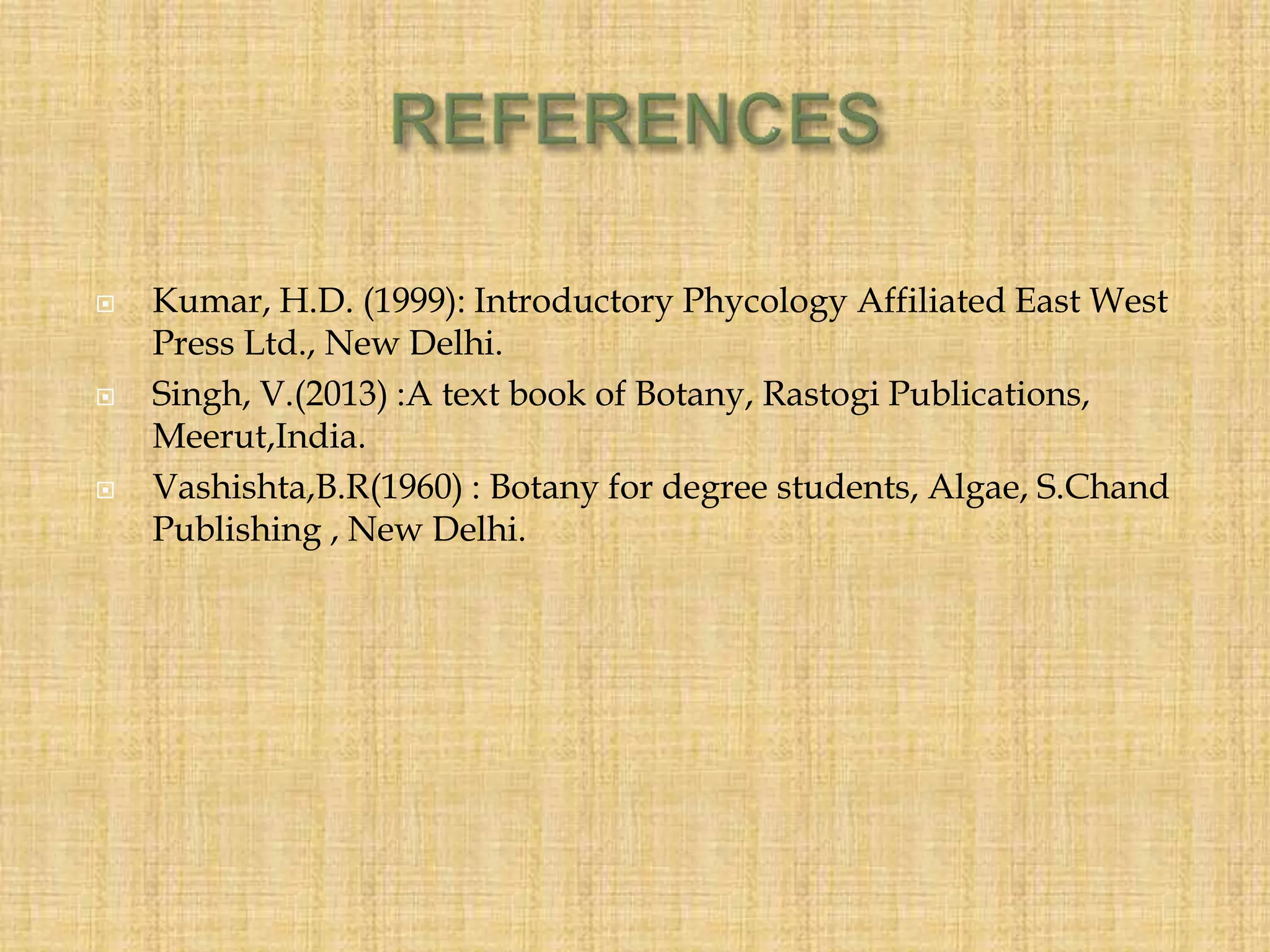 Kumar, H.D. (1999): Introductory Phycology Affiliated East West
Press Ltd., New Delhi.
 Singh, V.(2013) :A text book of Botany, Rastogi Publications,
Meerut,India.
 Vashishta,B.R(1960) : Botany for degree students, Algae, S.Chand
Publishing , New Delhi.
 