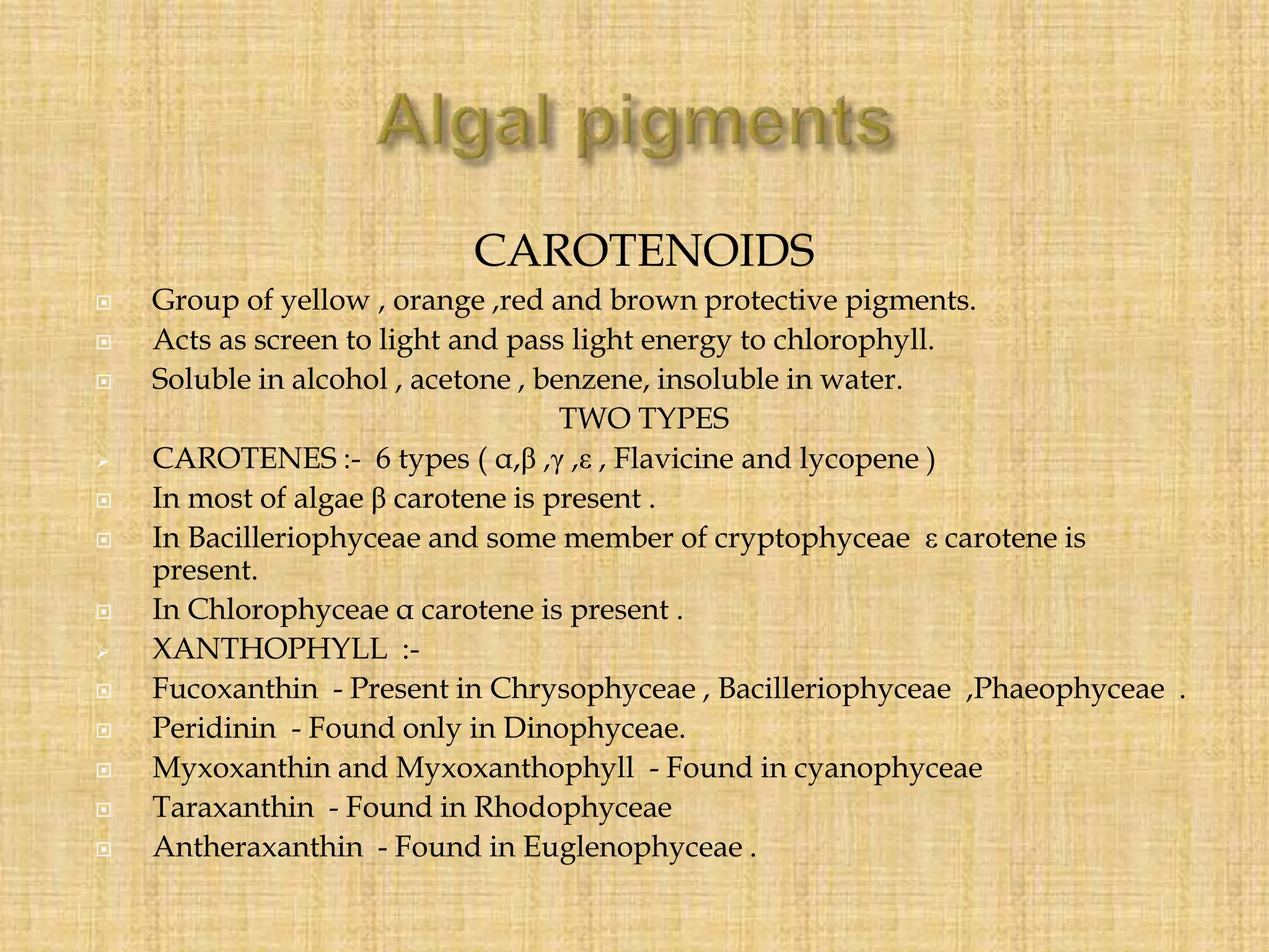 CAROTENOIDS
 Group of yellow , orange ,red and brown protective pigments.
 Acts as screen to light and pass light energy to chlorophyll.
 Soluble in alcohol , acetone , benzene, insoluble in water.
TWO TYPES
 CAROTENES :- 6 types ( α,β ,γ ,ε , Flavicine and lycopene )
 In most of algae β carotene is present .
 In Bacilleriophyceae and some member of cryptophyceae ε carotene is
present.
 In Chlorophyceae α carotene is present .
 XANTHOPHYLL :-
 Fucoxanthin - Present in Chrysophyceae , Bacilleriophyceae ,Phaeophyceae .
 Peridinin - Found only in Dinophyceae.
 Myxoxanthin and Myxoxanthophyll - Found in cyanophyceae
 Taraxanthin - Found in Rhodophyceae
 Antheraxanthin - Found in Euglenophyceae .
 