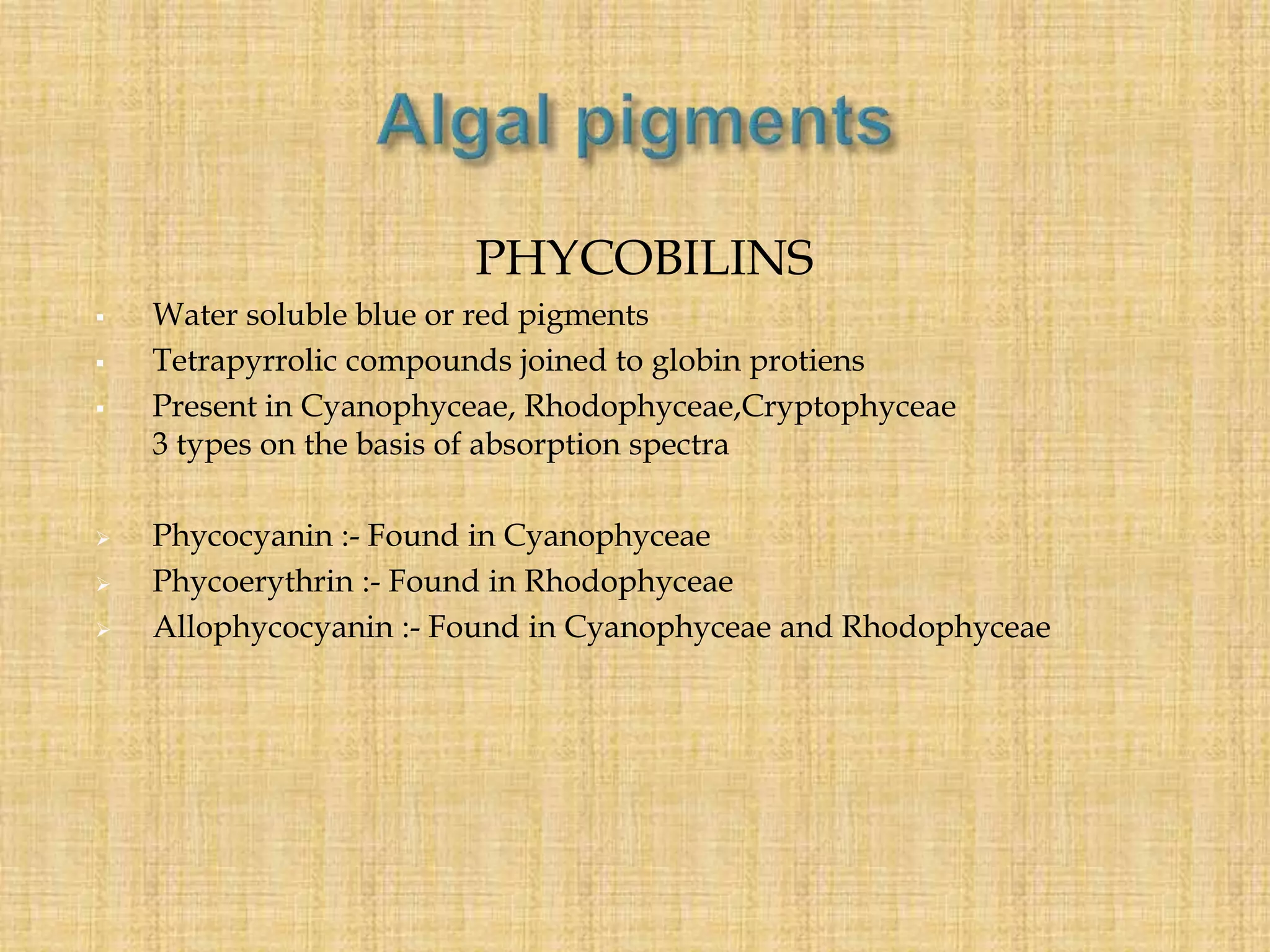 PHYCOBILINS
 Water soluble blue or red pigments
 Tetrapyrrolic compounds joined to globin protiens
 Present in Cyanophyceae, Rhodophyceae,Cryptophyceae
3 types on the basis of absorption spectra
 Phycocyanin :- Found in Cyanophyceae
 Phycoerythrin :- Found in Rhodophyceae
 Allophycocyanin :- Found in Cyanophyceae and Rhodophyceae
 
