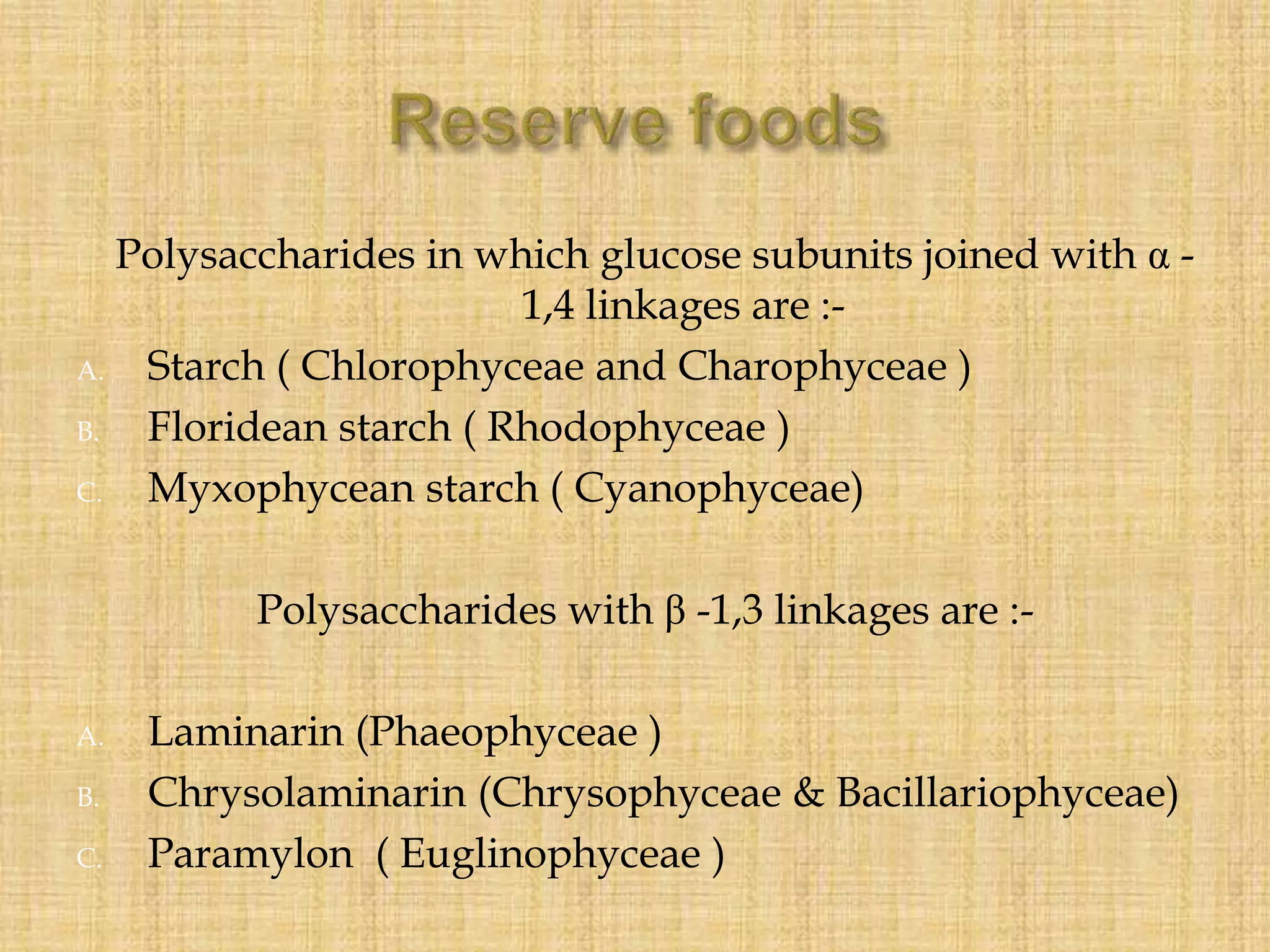 Polysaccharides in which glucose subunits joined with α -
1,4 linkages are :-
A. Starch ( Chlorophyceae and Charophyceae )
B. Floridean starch ( Rhodophyceae )
C. Myxophycean starch ( Cyanophyceae)
Polysaccharides with β -1,3 linkages are :-
A. Laminarin (Phaeophyceae )
B. Chrysolaminarin (Chrysophyceae & Bacillariophyceae)
C. Paramylon ( Euglinophyceae )
 