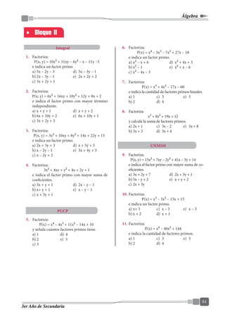 Álgebra
61
3er Año de Secundaria
Bloque II
Integral
PUCP
UNMSM
1.	 Factoriza:
P(x, y) = 10x2
+ 11xy – 6y2
– x – 11y –3
	 e indica un factor primo.
a)	5x – 2y – 3	 d)	 5x – 3y – 1	
b)	2x – 3y – 1	 e)	 2x + 2y + 2
c)	3x + 2y + 1
2.	 Factoriza:
P(x, y) = 6x2
+ 16xy + 10y2
+ 12y + 8x + 2
	 e indica el factor primo con mayor término
independiente.
a)	x + y + 1	 d)	 x + y + 2
b)	6x + 10y + 2	 e)	 6x + 10y + 1
c)	3x + 2y + 3
3.	 Factoriza:
P(x, y) = 3x2
+ 10xy + 8y2
+ 14x + 22y + 15
	 e indica un factor primo.
a)	2x + 3y + 3	 d)	 x + 5y + 5
b)	x – 2y – 1	 e)	 3x + 4y + 5
c)	x – 2y + 3
4.	 Factoriza:
3x2
+ 4xy + y2
+ 4x + 2y + 1
	 e indica el factor primo con mayor suma de
coeficientes.
a)	3x + y + 1	 d)	 2x – y – 1
b)	x+ y + 1	 e)	 x – y – 1
c)	x + 3y + 1
5.	 Factoriza:
P(x) = x4
– 4x3
+ 11x2
– 14x + 10
	 y señala cuántos factores primos tiene.
a)	1	 d)	 4	
b)	2	 e)	 5	
c)	3
6.	 Factoriza:
P(x) = x4
– 3x3
– 7x2
+ 27x – 18
	 e indica un factor primo.
a)	x2
– x + 6	 d)	 x2
+ 4x + 3
b)	x2
– 1	 e)	 x2
+ x – 6
c)	x2
– 4x – 3
7.	 Factoriza:
P(x) = x3
+ 4x2
– 17x – 60
	 e indica la cantidad de factores primos lineales.
a)	1	 c)	 3	 e)	 5
b)	2	 d)	 4
8.	 Factoriza:
x3
+ 8x2
+ 19x + 12
	 y calcula la suma de factores primos.
a)	2x + 1	 c)	 3x – 2	 e)	 3x + 8
b)	3x + 3	 d)	 3x + 4
9.	 Factoriza:
P(x, y) = 15x2
+ 7xy – 2y2
+ 41x – 3y + 14
	 e indica el factor primo con mayor suma de co-
eficientes.
a)	3x + 2y + 7	 d)	 2x + 3y + 1
b)	5x – y + 2	 e)	 x + y + 2
c)	2x + 3y
10.	Factoriza:
P(x) = x3
– 3x2
– 13x + 15
	 e indica un factor primo.
a)	x+ 5 	 c)	 x – 5	 e)	 x – 3
b)	x + 2	 d)	 x + 1
11.	Factoriza:
P(x) = x4
– 40x2
+ 144
	 e indica la cantidad de factores primos.
a)	1	 c)	 3	 e)	 5
b)	2	 d)	 4
 