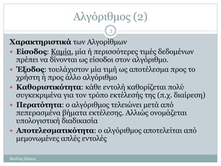 Αλγόριθμος (2)
Χαρακτηριστικά των Αλγορίθμων
 Είσοδος: Καμία, μία ή περισσότερες τιμές δεδομένων
πρέπει να δίνονται ως είσοδοι στον αλγόριθμο.
 Έξοδος: τουλάχιστον μία τιμή ως αποτέλεσμα προς το
χρήστη ή προς άλλο αλγόριθμο
 Καθοριστικότητα: κάθε εντολή καθορίζεται πολύ
συγκεκριμένα για τον τρόπο εκτέλεσής της (π.χ. διαίρεση)
 Περατότητα: ο αλγόριθμος τελειώνει μετά από
πεπερασμένα βήματα εκτέλεσης. Αλλιώς ονομάζεται
υπολογιστική διαδικασία
 Αποτελεσματικότητα: ο αλγόριθμος αποτελείται από
μεμονωμένες απλές εντολές
Βασίλης Ζήσκος
3
 