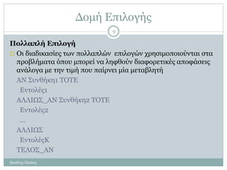 Δομή Επιλογής
Πολλαπλή Επιλογή
 Οι διαδικασίες των πολλαπλών επιλογών χρησιμοποιούνται στα
προβλήματα όπου μπορεί να ληφθούν διαφορετικές αποφάσεις
ανάλογα με την τιμή που παίρνει μία μεταβλητή
ΑΝ Συνθήκη1 ΤΟΤΕ
Εντολές1
ΑΛΛΙΩΣ_ΑΝ Συνθήκη2 ΤΟΤΕ
Εντολές2
…
ΑΛΛΙΩΣ
ΕντολέςΚ
ΤΕΛΟΣ_ΑΝ
Βασίλης Ζήσκος
9
 