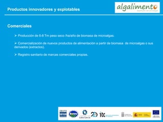 Productos innovadores y explotables
 Producción de 6-8 Tm peso seco /ha/año de biomasa de microalgas.
 Comercialización de nuevos productos de alimentación a partir de biomasa de microalgas o sus
derivados (extractos).
 Registro sanitario de marcas comerciales propias.
Comerciales
 