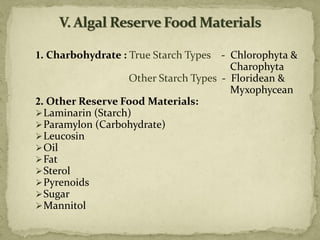 1. Charbohydrate : True Starch Types - Chlorophyta &
Charophyta
Other Starch Types - Floridean &
Myxophycean
2. Other Reserve Food Materials:
➢Laminarin (Starch)
➢Paramylon (Carbohydrate)
➢Leucosin
➢Oil
➢Fat
➢Sterol
➢Pyrenoids
➢Sugar
➢Mannitol
 