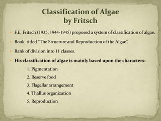  F.E. Fritsch (1935, 1944-1945) proposed a system of classification of algae.
 Book titled “The Structure and Reproduction of the Algae”.
 Rank of division into 11 classes.
 His classification of algae is mainly based upon the characters:
1. Pigmentation
2. Reserve food
3. Flagellar arrangement
4. Thallus organization
5. Reproduction
Classification of Algae
by Fritsch
 