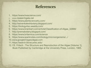 1. https://www.livescience.com/
2. WWW.researchgate.net
3. https://www.plantscience4u.com/
4. http://saivenkateshbotany.blogspot.com/
5. https://biology4isc.weebly.com/
6. https://www.brainkart.com/article/Classification-of-Algae_32866/
7. http://premabotany.blogspot.com/
8. https://www.britannica.com/science
9. https://www.sparknotes.com/biology/microorganisms/.../
10.www.googleimages/algae.com
11.https://search.library.wisc.edu/
12. F.E. Fritsch : The Structure and Reproduction of the Algae [Volume 1],
Book Published by Cambridge at the University Press, London, 1965.
 
