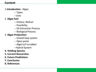 DATA COLLECTION
Content
1.Introduction : Algae
-- Types
--Uses
2. Algae fuel
-- History: Biofuel
-- Feasibility
-- Oil Extraction Process
-- Biological Process
3. Algae Production:
-- Closed loop system
-- Open pond
-- Algal turf scrubber
--Hybrid System
4. Yielding Species
5. Current Researches
6. Future Predictions
7. Conclusion
8. References
 
