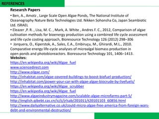 Research Papers
• Ben, A., Amotz , Large Scale Open Algae Ponds, The National Institute of
Oceanography Nature Beta Technologies Ltd. Nikken Sohonsha Co, Japan Seambiotic
Ltd. ISRAEL
• Eleazer ,P. R. , Lisa, M. C. , Mark, A. White , Andres F. C., 2012, Comparison of algae
cultivation methods for bioenergy production using a combined life cycle assessment
and life cycle costing approach, Bioresource Technology 126 (2012) 298–306
• Jorquera, O., Kiperstok, A., Sales, E.A., Embiruçu, M., Ghirardi, M.L., 2010.
Comparative energy life-cycle analyses of microalgal biomass production in
open ponds and photobioreactors. Bioresource Technology 101, 1406–1413.
REFERENCES
DATA COLLECTION
Websites:
https://en.wikipedia.org/wiki/Algae_fuel
www.sciencedirect.com
http://www.oilgae.com/
http://inhabitat.com/algae-covered-buildings-to-boost-biofuel-production/
http://inhabitat.com/power-your-car-with-algae-algae-biocrude-by-livefuels/
https://en.wikipedia.org/wiki/Algae_scrubber
https://en.wikipedia.org/wiki/Algae_fuel
http://www.algaeindustrymagazine.com/scalable-algae-microfarms-part-5/
http://english.qibebt.cas.cn/ic/ji/jrlsab/201011/t20101103_60856.html
http://www.dailyalternative.co.uk/could-micro-algae-free-america-from-foreign-wars-
debt-and-environmental-destruction/
 