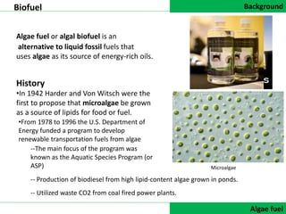Background
DATA COLLECTIONAlgae fuel
Algae fuel or algal biofuel is an
Biofuel
alternative to liquid fossil fuels that
uses algae as its source of energy-rich oils.
History
•In 1942 Harder and Von Witsch were the
first to propose that microalgae be grown
as a source of lipids for food or fuel.
Microalgae
-- Utilized waste CO2 from coal fired power plants.
-- Production of biodiesel from high lipid-content algae grown in ponds.
--The main focus of the program was
known as the Aquatic Species Program (or
ASP)
•From 1978 to 1996 the U.S. Department of
Energy funded a program to develop
renewable transportation fuels from algae
 