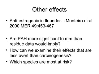 Other effects
• Anti-estrogenic in flounder – Monteiro et al
  2000 MER 49:453-467

• Are PAH more significant to mm than
  residue data would imply?
• How can we examine their effects that are
  less overt than carcinogenesis?
• Which species are most at risk?
 