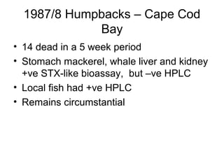 1987/8 Humpbacks – Cape Cod
             Bay
• 14 dead in a 5 week period
• Stomach mackerel, whale liver and kidney
  +ve STX-like bioassay, but –ve HPLC
• Local fish had +ve HPLC
• Remains circumstantial
 