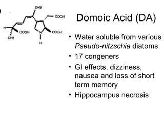 Domoic Acid (DA)
• Water soluble from various
  Pseudo-nitzschia diatoms
• 17 congeners
• GI effects, dizziness,
  nausea and loss of short
  term memory
• Hippocampus necrosis
 