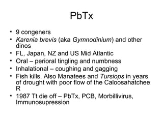 PbTx
• 9 congeners
• Karenia brevis (aka Gymnodinium) and other
  dinos
• FL, Japan, NZ and US Mid Atlantic
• Oral – perioral tingling and numbness
• Inhalational – coughing and gagging
• Fish kills. Also Manatees and Tursiops in years
  of drought with poor flow of the Caloosahatchee
  R
• 1987 Tt die off – PbTx, PCB, Morbillivirus,
  Immunosupression
 