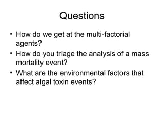 Questions
• How do we get at the multi-factorial
  agents?
• How do you triage the analysis of a mass
  mortality event?
• What are the environmental factors that
  affect algal toxin events?
 