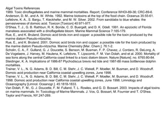 Algal Toxins References
1989. Toxic dinoflagellates and marine mammal mortalities. Report; Conference WHOI-89-36; CRC-89-6.
Anderson, D. M., and A. W. White. 1992. Marine biotoxins at the top of the food chain. Oceanus 35:55-61.
Lefebvre, K. A., S. Bargu, T. Kieckhefer, and M. W. Silver. 2002. From sanddabs to blue whales: the
pervasiveness of domoic acid. Toxicon [Toxicon] 40:971-977.
O'Shea, T. J., G. B. Rathbun, R. K. Bonde, C. D. Buergelt, and D. K. Odell. 1991. An epizootic of Florida
manatees associated with a dinoflagellate bloom. Marine Mammal Science 7:165-179.
Rue, E., and K. Bruland. Domoic acid binds iron and copper: a possible role for the toxin produced by the
marine diatom Pseudo-nitzschia.
Rue, E., and K. Bruland. 2001. Domoic acid binds iron and copper: a possible role for the toxin produced by
the marine diatom Pseudo-nitzschia. Marine Chemistry [Mar. Chem.]. 76:1-2.
Scholin, C. A., F. Gulland, G. J. Doucette, S. Benson, M. Busman, F. P. Chavez, J. Cordaro, R. DeLong, A.
De Vogelaere, J. Harvey, M. Haulena, K. Lefebvre, T. Lipscomb, F. M. Van Dolah, and et al. 2000. Mortality of
sea lions along the central California coast linked to a toxic diatom bloom. Nature [Nature]. no. 6765:80-84.
Steidinger, K. A. Implications of 1986-87 Ptychodiscus brevis red tide and 1987-88 mass bottlenose dolphin
mortalities.
Trainer, V. L., N. G. Adams, B. D. Bill, C. M. Stehr, J. C. Wekell, P. Moeller, M. Busman, and D. Woodruff.
Domoic acid production near California coastal upwelling zones, June 1998.
Trainer, V. L., N. G. Adams, B. D. Bill, C. M. Stehr, J. C. Wekell, P. Moeller, M. Busman, and D. Woodruff.
1998. Domoic acid production near California coastal upwelling zones, June 1998. Limnology and
Oceanography [Limnol. Oceanogr.]. 45:1818-1833.
Van Dolah, F. M., G. J. Doucette, F. M. Fulland, T. L. Rowles, and G. D. Bossart. 2003. Impacts of algal toxins
on marine mammals. In: Toxicology of Marine Mammals. J. Vos, G. Bossart, M. Fournier and T. O'Shea.
Taylor and Francis, NY.247-269.
 
