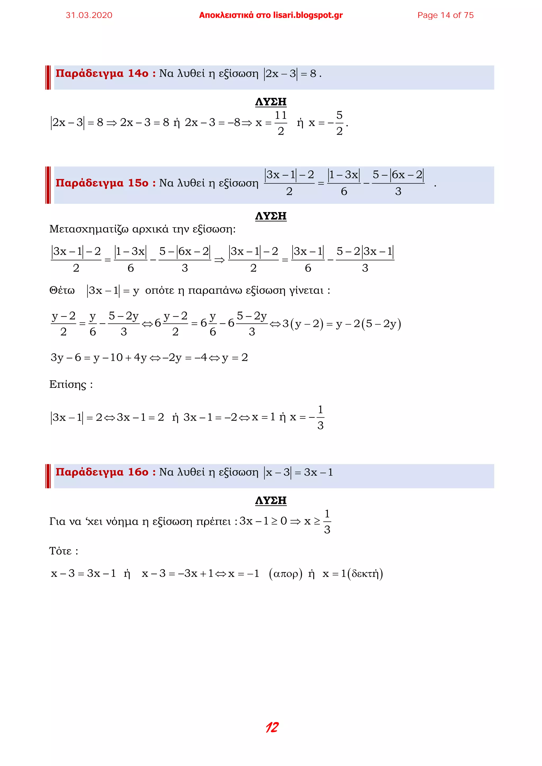 12
Παράδειγμα 14ο : Να λυθεί η εξίσωση 2x 3 8− =.
ΛΥΣΗ
11 5
2x 3 8 2x 3 8 ή 2x 3 8  x   ή x
2 2
− = ⇒ − = − =− ⇒ = =− .
Παράδειγμα 15ο : Να λυθεί η εξίσωση
3x 1 2 1 3x 5 6x 2
2 6 3
− − − − −
= − .
ΛΥΣΗ
Μετασχηματίζω αρχικά την εξίσωση:
3x 1 2 1 3x 5 6x 2 3x 1 2 3x 1 5 2 3x 1
2 6 3 2 6 3
− − − − − − − − − −
= − ⇒ = −
Θέτω 3x 1 y− = οπότε η παραπάνω εξίσωση γίνεται :
y 2 y 5 2y
2 6 3
− −
= − ⇔
y 2 y 5 2y
6 6 6
2 6 3
− −
= − ⇔ ( ) ( )3 y 2 y 2 5 2y− = − −
3y 6 y 10 4y− = − + ⇔ 2y 4− =− ⇔ y 2=
Επίσης :
3x 1 2− =⇔3x 1 2  ή  3x 1 2− = − =− ⇔
1
x 1 ή x
3
= = −
Παράδειγμα 16ο : Να λυθεί η εξίσωση x 3 3x 1− = −
ΛΥΣΗ
Για να ‘χει νόημα η εξίσωση πρέπει :
1
3x 1 0 x
3
− ≥ ⇒ ≥
Τότε :
x 3 3x 1  ή   x 3 3x 1− = − − =− + ⇔ ( ) ( )x 1     ή  x 1 ή= − απορ = δεκτ
31.03.2020 Αποκλειστικά στο lisari.blogspot.gr Page 14 of 75
 