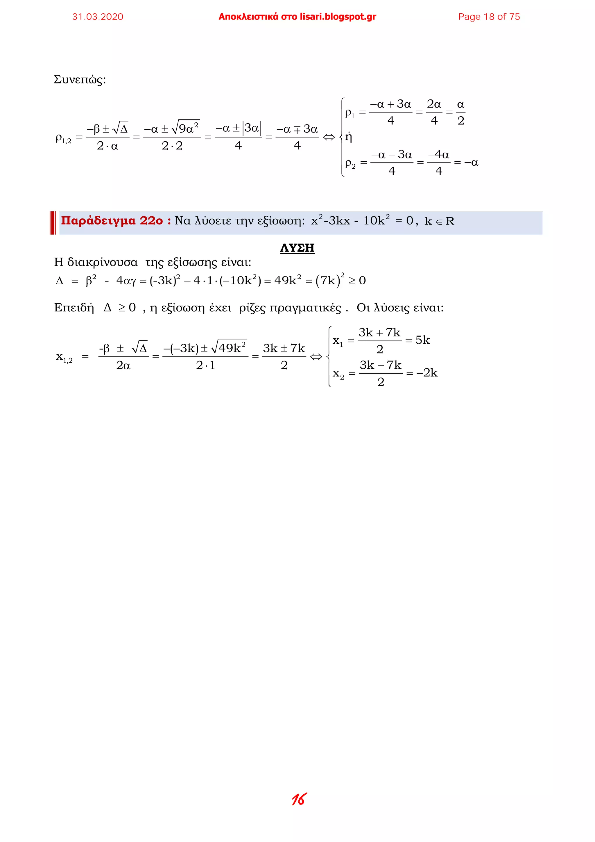 16
Συνεπώς:
1
2
1,2
2
3 2
4 4 2
39 3
ή
2 2 2 4 4
3 4
4 4
−α + α α α
ρ= = =
−α ± α −β ± ∆ −α ± α −α α
ρ= = = = ⇔ 
⋅ α ⋅  −α − α − α
ρ = = = −α


Παράδειγμα 22ο : Να λύσετε την εξίσωση: 2 2
x -3kx - 10k = 0, k R∈
ΛΥΣΗ
Η διακρίνουσα της εξίσωσης είναι:
( )
22 2 2 2
- 4 (-3k) 4 1 ( 10k ) 49k 7k 0∆ = β αγ = − ⋅ ⋅ − = = ≥
Επειδή Δ 0≥ , η εξίσωση έχει ρίζες πραγματικές . Οι λύσεις είναι:
2 1
1,2
2
3k 7k
x 5k
- ( 3k) 49k 3k 7k 2
x
3k 7k2 2 1 2
x 2k
2
+
= =β ± ∆ − − ± ± 
= = = ⇔ 
−α ⋅  = = −

31.03.2020 Αποκλειστικά στο lisari.blogspot.gr Page 18 of 75
 