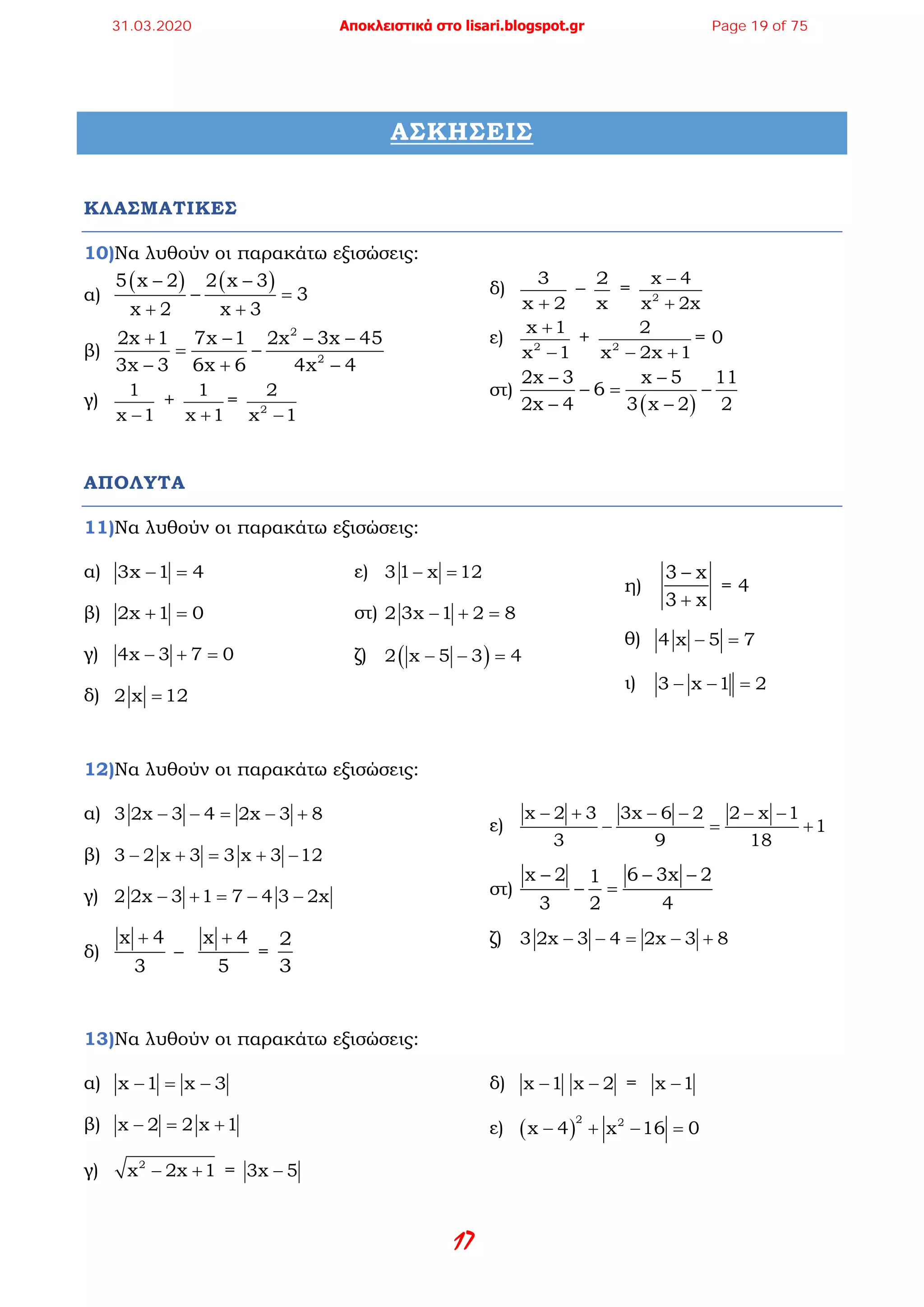 17
ΑΣΚΗΣΕΙΣ
ΚΛΑΣΜΑΤΙΚΕΣ
10)Να λυθούν οι παρακάτω εξισώσεις:
α)
( ) ( )5 x 2 2 x 3
3
x 2 x 3
− −
− =
+ +
β)
2
2
2x 1 7x 1 2x 3x 45
3x 3 6x 6 4x 4
+ − − −
= −
− + −
γ)
1
x 1−
+
1
x 1+
= 2
2
x 1−
δ)
3
x 2+
–
2
x
= 2
x 4
x 2x
−
+
ε) 2
x 1
x 1
+
−
+ 2
2
x 2x 1− +
= 0
στ)
( )
2x 3 x 5 11
6
2x 4 3 x 2 2
− −
−= −
− −
ΑΠΟΛΥΤΑ
11)Να λυθούν οι παρακάτω εξισώσεις:
α) 3x 1 4− =
β) 2x 1 0+ =
γ) 4x 3 7 0− + =
δ) 2 x 12=
ε) 3 1 x 12− =
στ) 2 3x 1 2 8− + =
ζ) ( )2 x 5 3 4− − =
η)
3 x
3 x
−
+
= 4
θ) 4 x 5 7− =
ι) 3 x 1 2− − =
12)Να λυθούν οι παρακάτω εξισώσεις:
α) 3 2x 3 4 2x 3 8− − = − +
β) 3 2 x 3 3 x 3 12− + = + −
γ) 2 2x 3 1 7 4 3 2x− + = − −
δ)
x 4
3
+
–
x 4
5
+
=
2
3
ε)
x 2 3 3x 6 2 2 x 1
1
3 9 18
− + − − − −
− = +
στ)
x 2 6 3x 21
3 2 4
− − −
− =
ζ) 3 2x 3 4 2x 3 8− − = − +
13)Να λυθούν οι παρακάτω εξισώσεις:
α) x 1 x 3− = −
β) x 2 2 x 1− = +
γ) 2
x 2x 1− + = 3x 5−
δ) x 1− x 2− = x 1−
ε) ( )
2 2
x 4 x 16 0− + − =
31.03.2020 Αποκλειστικά στο lisari.blogspot.gr Page 19 of 75
 