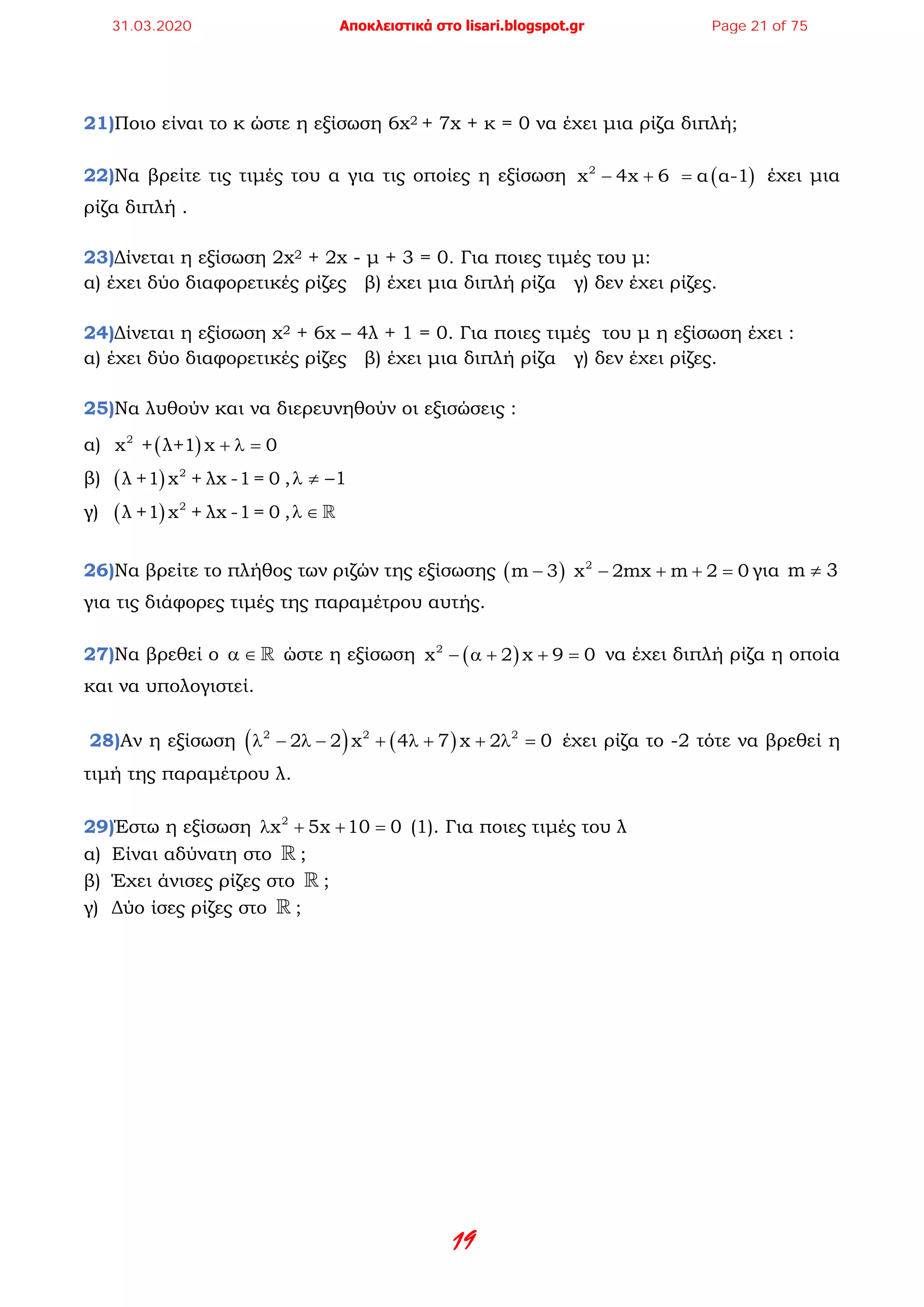 19
21)Ποιο είναι το κ ώστε η εξίσωση 6x2 + 7x + κ = 0 να έχει μια ρίζα διπλή;
22)Να βρείτε τις τιμές του α για τις οποίες η εξίσωση ( )2
x 4x 6 α α-1− + = έχει μια
ρίζα διπλή .
23)Δίνεται η εξίσωση 2x2 + 2x - μ + 3 = 0. Για ποιες τιμές του μ:
α) έχει δύο διαφορετικές ρίζες β) έχει μια διπλή ρίζα γ) δεν έχει ρίζες.
24)Δίνεται η εξίσωση x2 + 6x – 4λ + 1 = 0. Για ποιες τιμές του μ η εξίσωση έχει :
α) έχει δύο διαφορετικές ρίζες β) έχει μια διπλή ρίζα γ) δεν έχει ρίζες.
25)Να λυθούν και να διερευνηθούν οι εξισώσεις :
α) ( )2
x + λ+1 x 0+ λ =
β) ( ) 2
λ +1 x + λx -1= 0 , 1λ ≠ −
γ) ( ) 2
λ +1 x + λx -1= 0 ,λ ∈ 
26)Να βρείτε το πλήθος των ριζών της εξίσωσης ( ) 2
m 3 x 2mx m 2 0− − + + =για m 3≠
για τις διάφορες τιμές της παραμέτρου αυτής.
27)Να βρεθεί ο α ∈  ώστε η εξίσωση ( )2
x 2 x 9 0− α + + = να έχει διπλή ρίζα η οποία
και να υπολογιστεί.
28)Αν η εξίσωση ( ) ( )2 2 2
2 2 x 4 7 x 2 0λ − λ − + λ + + λ = έχει ρίζα το -2 τότε να βρεθεί η
τιμή της παραμέτρου λ.
29)Έστω η εξίσωση 2
x 5x 10 0λ + + =(1). Για ποιες τιμές του λ
α) Είναι αδύνατη στο  ;
β) Έχει άνισες ρίζες στο  ;
γ) Δύο ίσες ρίζες στο  ;
31.03.2020 Αποκλειστικά στο lisari.blogspot.gr Page 21 of 75
 