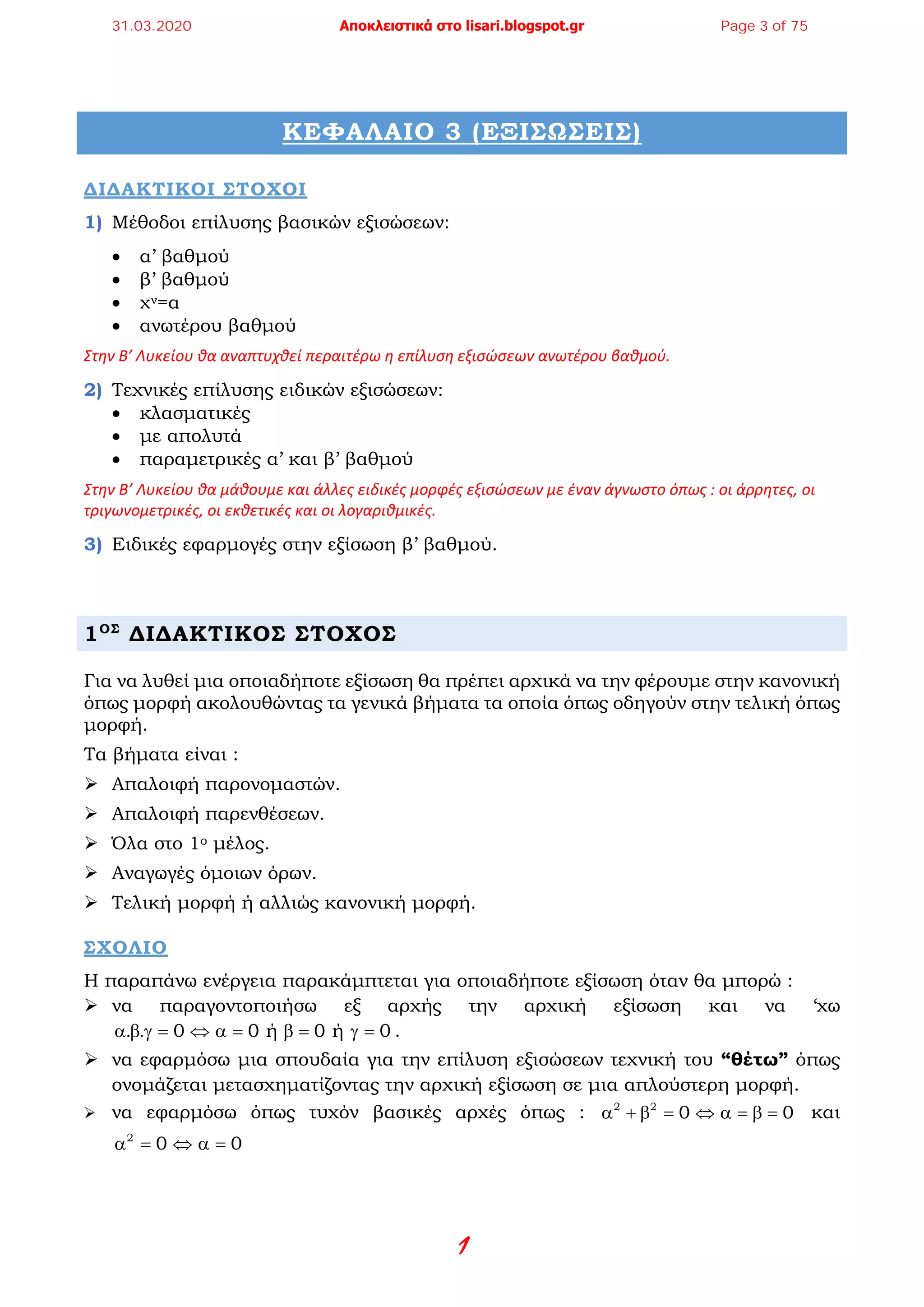 1
ΚΕΦΑΛΑΙΟ 3 (ΕΞΙΣΩΣΕΙΣ)
ΔΙΔΑΚΤΙΚΟΙ ΣΤΟΧΟI
1) Μέθοδοι επίλυσης βασικών εξισώσεων:
• α’ βαθμού
• β’ βαθμού
• χν=α
• ανωτέρου βαθμού
Στην Β’ Λυκείου θα αναπτυχθεί περαιτέρω η επίλυση εξισώσεων ανωτέρου βαθμού.
2) Τεχνικές επίλυσης ειδικών εξισώσεων:
• κλασματικές
• με απολυτά
• παραμετρικές α’ και β’ βαθμού
Στην Β’ Λυκείου θα μάθουμε και άλλες ειδικές μορφές εξισώσεων με έναν άγνωστο όπως : οι άρρητες, οι
τριγωνομετρικές, οι εκθετικές και οι λογαριθμικές.
3) Ειδικές εφαρμογές στην εξίσωση β’ βαθμού.
1ΟΣ
ΔΙΔΑΚΤΙΚΟΣ ΣΤΟΧΟΣ
Για να λυθεί μια οποιαδήποτε εξίσωση θα πρέπει αρχικά να την φέρουμε στην κανονική
όπως μορφή ακολουθώντας τα γενικά βήματα τα οποία όπως οδηγούν στην τελική όπως
μορφή.
Τα βήματα είναι :
 Απαλοιφή παρονομαστών.
 Απαλοιφή παρενθέσεων.
 Όλα στο 1ο μέλος.
 Αναγωγές όμοιων όρων.
 Τελική μορφή ή αλλιώς κανονική μορφή.
ΣΧΟΛΙΟ
Η παραπάνω ενέργεια παρακάμπτεται για οποιαδήποτε εξίσωση όταν θα μπορώ :
 να παραγοντοποιήσω εξ αρχής την αρχική εξίσωση και να ‘χω
. . 0 0 ή 0 ή 0α β γ= ⇔ α= β= γ= .
 να εφαρμόσω μια σπουδαία για την επίλυση εξισώσεων τεχνική του “θέτω” όπως
ονομάζεται μετασχηματίζοντας την αρχική εξίσωση σε μια απλούστερη μορφή.
 να εφαρμόσω όπως τυχόν βασικές αρχές όπως : 2 2
0 0α + β = ⇔ α = β = και
2
0 0α = ⇔ α=
31.03.2020 Αποκλειστικά στο lisari.blogspot.gr Page 3 of 75
 