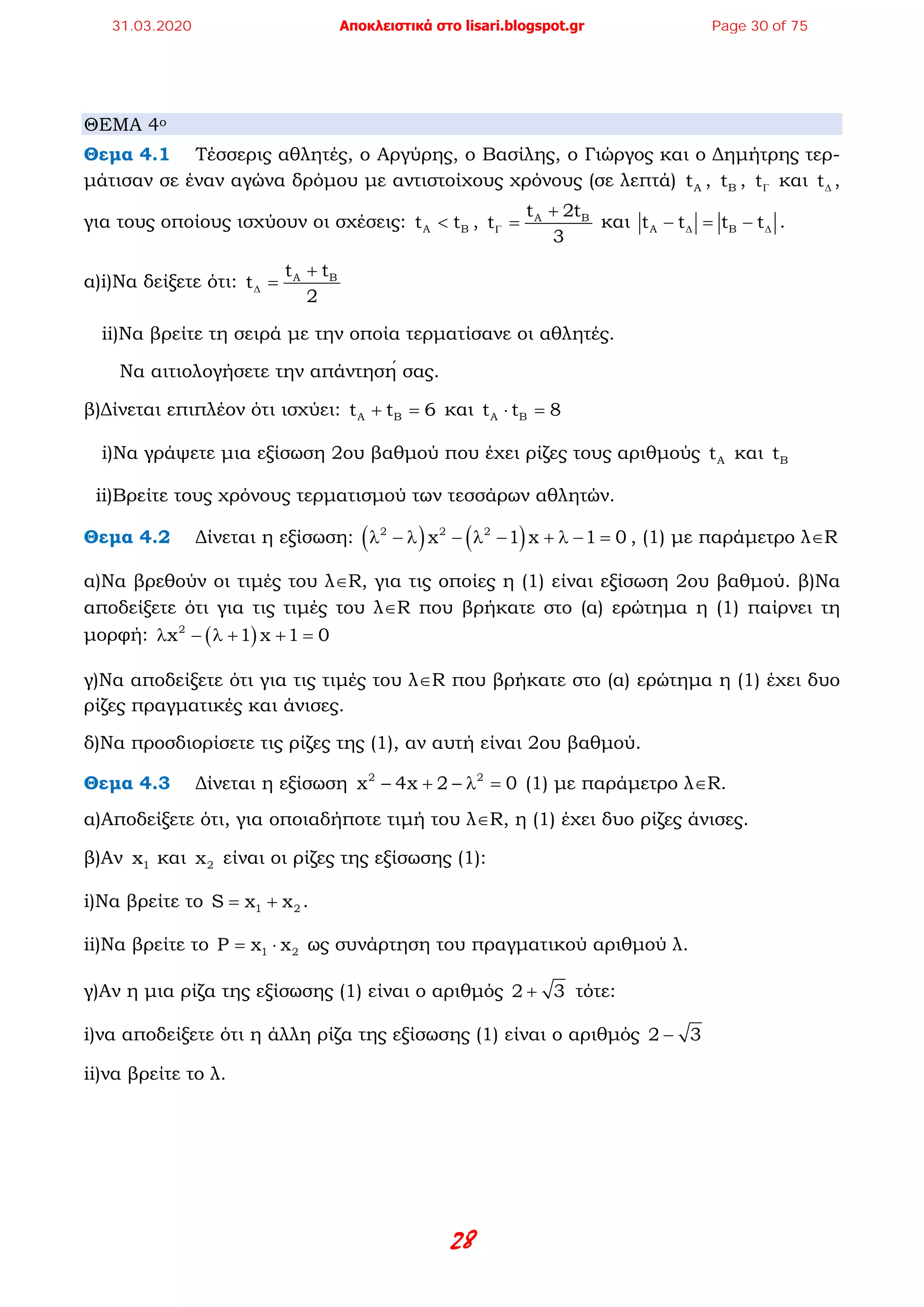 28
ΘΕΜΑ 4ο
Θεμα 4.1 Τέσσερις αθλητές, ο Αργύρης, ο Βασίλης, ο Γιώργος και ο Δημήτρης τερ-
μάτισαν σε έναν αγώνα δρόμου με αντιστοίχους χρόνους (σε λεπτά) At , Bt , tΓ και t∆ ,
για τους οποίους ισχύουν οι σχέσεις: A Bt t< , A Bt 2t
t
3
Γ
+
= και A Bt t t t∆ ∆− = − .
α)i)Να δείξετε ότι: A Bt t
t
2
∆
+
=
ii)Να βρείτε τη σειρά με την οποία τερματίσανε οι αθλητές.
Να αιτιολογήσετε την απάντησή σας.
β)Δίνεται επιπλέον ότι ισχύει: A Bt t 6+ =και A Bt t 8⋅ =
i)Να γράψετε μια εξίσωση 2ου βαθμού που έχει ρίζες τους αριθμούς At και Bt
ii)Bρείτε τους χρόνους τερματισμού των τεσσάρων αθλητών.
Θεμα 4.2 Δίνεται η εξίσωση: ( ) ( )2 2 2
x 1 x 1 0λ − λ − λ − + λ − = , (1) με παράμετρο λ∈R
α)Να βρεθούν οι τιμές του λ∈R, για τις οποίες η (1) είναι εξίσωση 2ου βαθμού. β)Να
αποδείξετε ότι για τις τιμές του λ∈R που βρήκατε στο (α) ερώτημα η (1) παίρνει τη
μορφή: ( )2
x 1 x 1 0λ − λ + + =
γ)Να αποδείξετε ότι για τις τιμές του λ∈R που βρήκατε στο (α) ερώτημα η (1) έχει δυο
ρίζες πραγματικές και άνισες.
δ)Να προσδιορίσετε τις ρίζες της (1), αν αυτή είναι 2ου βαθμού.
Θεμα 4.3 Δίνεται η εξίσωση 2 2
x 4x 2 0− + − λ = (1) με παράμετρο λ∈R.
α)Αποδείξετε ότι, για οποιαδήποτε τιμή του λ∈R, η (1) έχει δυο ρίζες άνισες.
β)Αν 1x και 2x είναι οι ρίζες της εξίσωσης (1):
i)Να βρείτε το 1 2S x x= + .
ii)Να βρείτε το 1 2P x x= ⋅ ως συνάρτηση του πραγματικού αριθμού λ.
γ)Αν η μια ρίζα της εξίσωσης (1) είναι ο αριθμός 2 3+ τότε:
i)να αποδείξετε ότι η άλλη ρίζα της εξίσωσης (1) είναι ο αριθμός 2 3−
ii)να βρείτε το λ.
31.03.2020 Αποκλειστικά στο lisari.blogspot.gr Page 30 of 75
 
