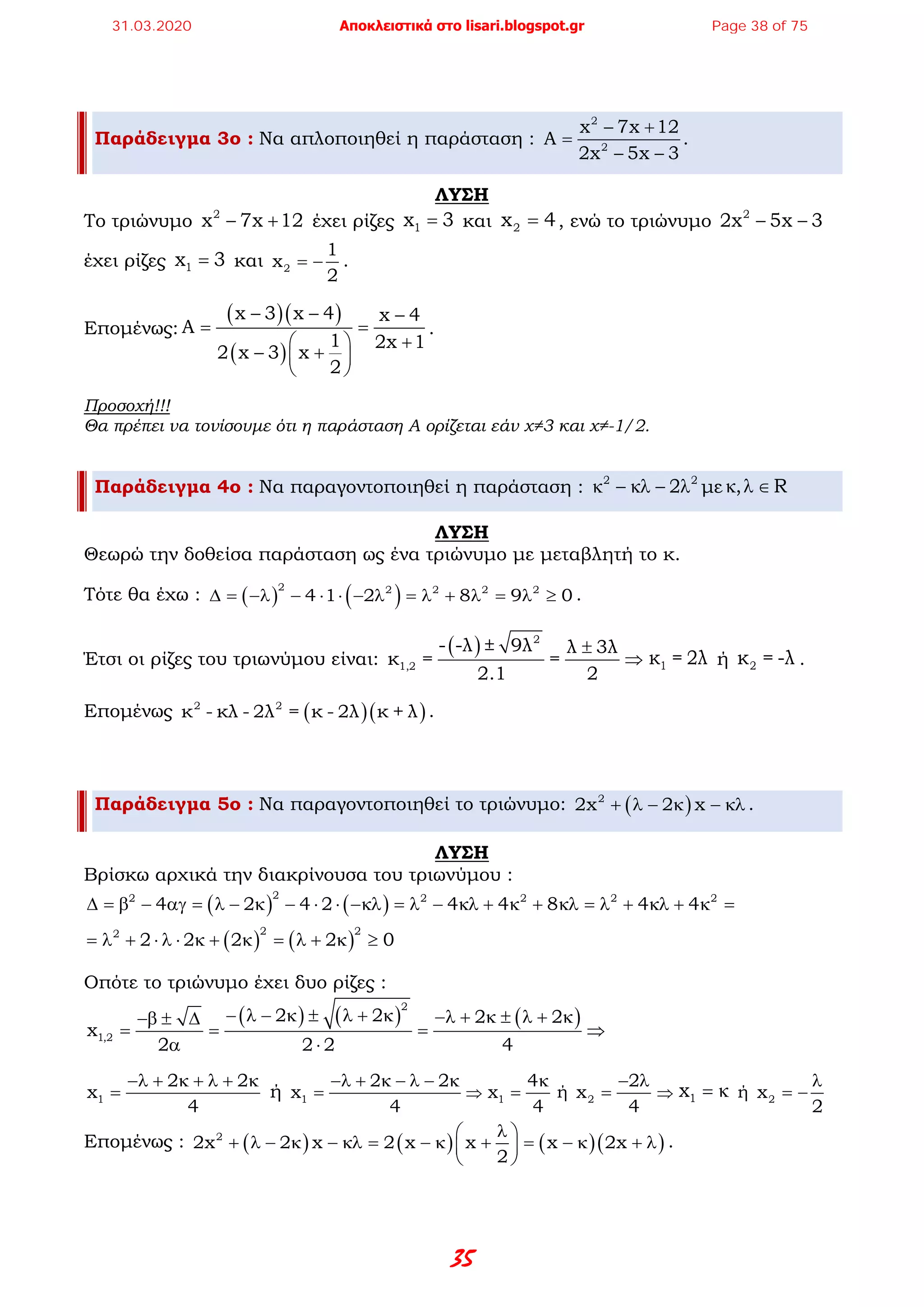 35
Παράδειγμα 3ο : Να απλοποιηθεί η παράσταση :
2
2
x 7x 12
A
2x 5x 3
− +
=
− −
.
ΛΥΣΗ
Το τριώνυμο 2
x 7x 12− + έχει ρίζες 1x 3= και 2x 4= , ενώ το τριώνυμο 2
2x 5x 3− −
έχει ρίζες 1x 3= και 2
1
x
2
= − .
Επομένως:
( )( )
( )
x 3 x 4 x 4
A
1 2x 1
2 x 3 x
2
− − −
= =
+ 
− + 
 
.
Προσοχή!!!
Θα πρέπει να τονίσουμε ότι η παράσταση Α ορίζεται εάν χ≠3 και χ≠-1/2.
Παράδειγμα 4ο : Να παραγοντοποιηθεί η παράσταση : 2 2
2κ − κλ − λ με , Rκ λ ∈
ΛΥΣΗ
Θεωρώ την δοθείσα παράσταση ως ένα τριώνυμο με μεταβλητή το κ.
Τότε θα έχω : ( ) ( )2 2 2 2 2
4 1 2 8 9 0∆ = −λ − ⋅ ⋅ − λ = λ + λ = λ ≥ .
Έτσι οι ρίζες του τριωνύμου είναι:
( ) 2
1,2
- -λ ± 9λ λ 3λ
κ= =
2.1 2
±
⇒ 1κ = 2λ ή 2κ = -λ .
Επομένως ( )( )2 2
κ - κλ - 2λ = κ - 2λ κ + λ .
Παράδειγμα 5ο : Να παραγοντοποιηθεί το τριώνυμο: ( )2
2x 2 x+ λ − κ − κλ .
ΛΥΣΗ
Βρίσκω αρχικά την διακρίνουσα του τριωνύμου :
( ) ( )
22 2 2 2 2
4 2 4 2 4 4 8 4 4∆ = β − αγ = λ − κ − ⋅ ⋅ −κλ = λ − κλ + κ + κλ = λ + κλ + κ =
( ) ( )
2 22
2 2 2 2 0= λ + ⋅ λ ⋅ κ + κ = λ + κ ≥
Οπότε το τριώνυμο έχει δυο ρίζες :
( ) ( ) ( )
2
1,2
2 2 2 2
x
2 2 2 4
− λ − κ ± λ + κ −λ + κ ± λ + κ−β ± ∆
= = = ⇒
α ⋅
1
2 2
x
4
−λ + κ + λ + κ
= ή 1
2 2
x
4
−λ + κ − λ − κ
= ⇒ 1
4
x
4
κ
= ή 2
2
x
4
− λ
= ⇒ 1x = κ ή 2x
2
λ
= −
Επομένως : ( ) ( ) ( )( )2
2x 2 x 2 x x x 2x
2
λ 
+ λ − κ − κλ= − κ + = − κ + λ 
 
.
31.03.2020 Αποκλειστικά στο lisari.blogspot.gr Page 38 of 75
 