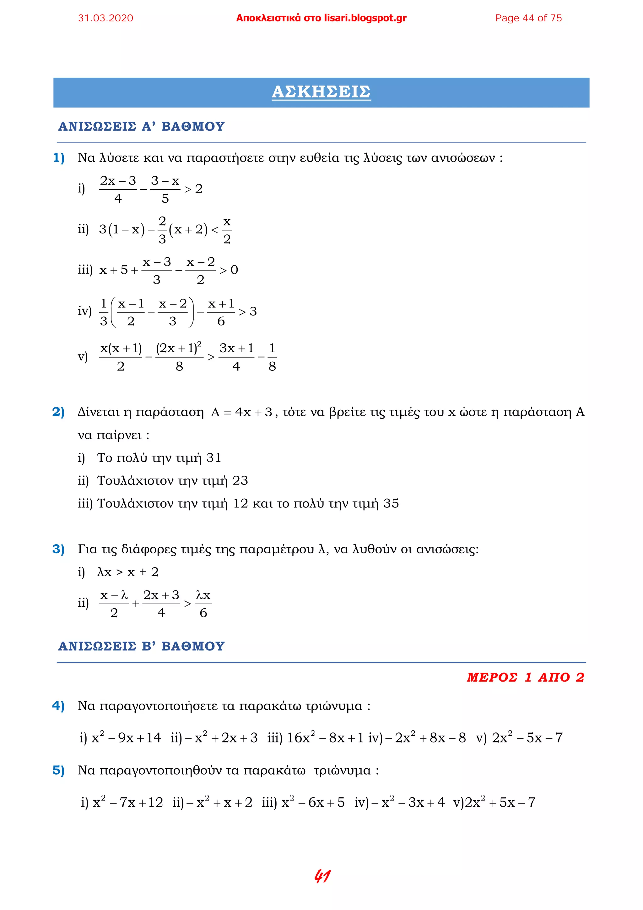 41
ΑΣΚΗΣΕΙΣ
ΑΝΙΣΩΣΕΙΣ Α’ ΒΑΘΜΟΥ
1) Να λύσετε και να παραστήσετε στην ευθεία τις λύσεις των ανισώσεων :
i)
2x 3 3 x
2
4 5
− −
− >
ii) ( ) ( )
2 x
3 1 x x 2
3 2
− − + <
iii)
x 3 x 2
x 5 0
3 2
− −
+ + − >
iv)
1 x 1 x 2 x 1
3
3 2 3 6
− − + 
− − > 
 
v)
2
x(x 1) (2x 1) 3x 1 1
2 8 4 8
+ + +
− > −
2) Δίνεται η παράσταση 4x 3Α= + , τότε να βρείτε τις τιμές του x ώστε η παράσταση Α
να παίρνει :
i) Το πολύ την τιμή 31
ii) Τουλάχιστον την τιμή 23
iii) Τουλάχιστον την τιμή 12 και το πολύ την τιμή 35
3) Για τις διάφορες τιμές της παραμέτρου λ, να λυθούν οι ανισώσεις:
i) λx > x + 2
ii)
x 2x 3 x
2 4 6
− λ + λ
+ >
ΑΝΙΣΩΣΕΙΣ Β’ ΒΑΘΜΟΥ
ΜΕΡΟΣ 1 ΑΠΟ 2
4) Να παραγοντοποιήσετε τα παρακάτω τριώνυμα :
− + − + + − + − + −2 2 2 2
i) x 9x 14  ii) x 2x 3  iii) 1  6x 8x 1 iv) 2x 8x 8  − −2
 v)  2x 5x 7
5) Να παραγοντοποιηθούν τα παρακάτω τριώνυμα :
− + − + + − + − − +2 2 2 2
i) x 7x 12  ii) x x 2  iii) x 6x 5  iv) x 3x 4 2
 v) 2x 5x 7 + −
31.03.2020 Αποκλειστικά στο lisari.blogspot.gr Page 44 of 75
 