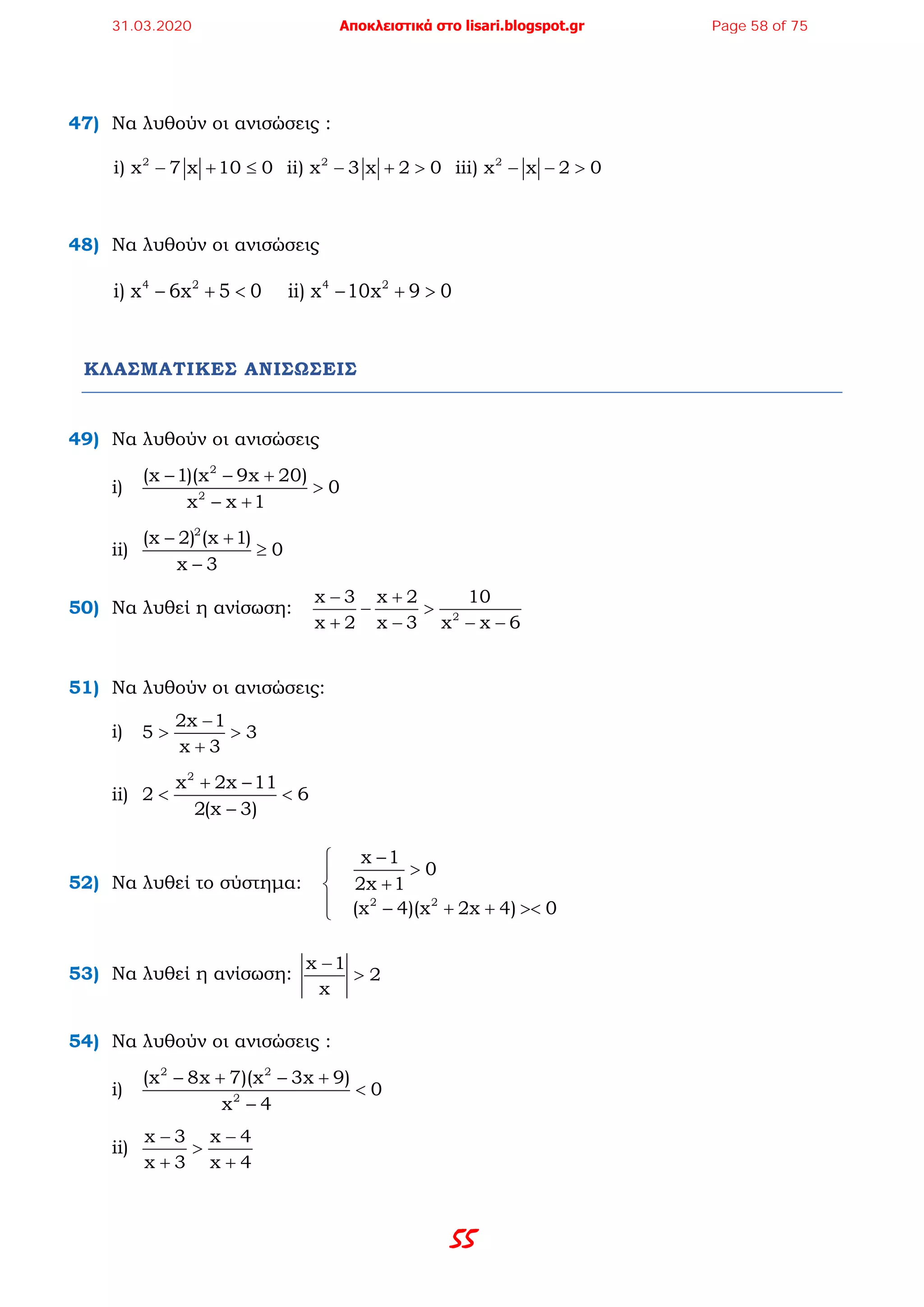 55
47) Να λυθούν οι ανισώσεις :
2 2 2
i) x 7 x 10 0  ii) x 3 x 2 0  iii) x x 2 0− + ≤ − + > − − >
48) Να λυθούν οι ανισώσεις
4 2 4 2
i) x 6x 5 0    ii) x 10x 9 0− + < − + >
ΚΛΑΣΜΑΤΙΚΕΣ ΑΝΙΣΩΣΕΙΣ
49) Να λυθούν οι ανισώσεις
i)
2
2
(x 1)(x 9x 20)
0
x x 1
− − +
>
− +
ii)
2
(x 2) (x 1)
0
x 3
− +
≥
−
50) Να λυθεί η ανίσωση: 2
x 3 x 2 10
x 2 x 3 x x 6
− +
− >
+ − − −
51) Να λυθούν οι ανισώσεις:
i)
2x 1
5 3
x 3
−
> >
+
ii)
2
x 2x 11
2 6
2(x 3)
+ −
< <
−
52) Να λυθεί το σύστημα:
2 2
x 1
0
2x 1
(x 4)(x 2x 4) 0
−
>
+
 − + + ><
53) Να λυθεί η ανίσωση:
x 1
2
x
−
>
54) Να λυθούν οι ανισώσεις :
i)
2 2
2
(x 8x 7)(x 3x 9)
0
x 4
− + − +
<
−
ii)
x 3 x 4
x 3 x 4
− −
>
+ +
31.03.2020 Αποκλειστικά στο lisari.blogspot.gr Page 58 of 75
 