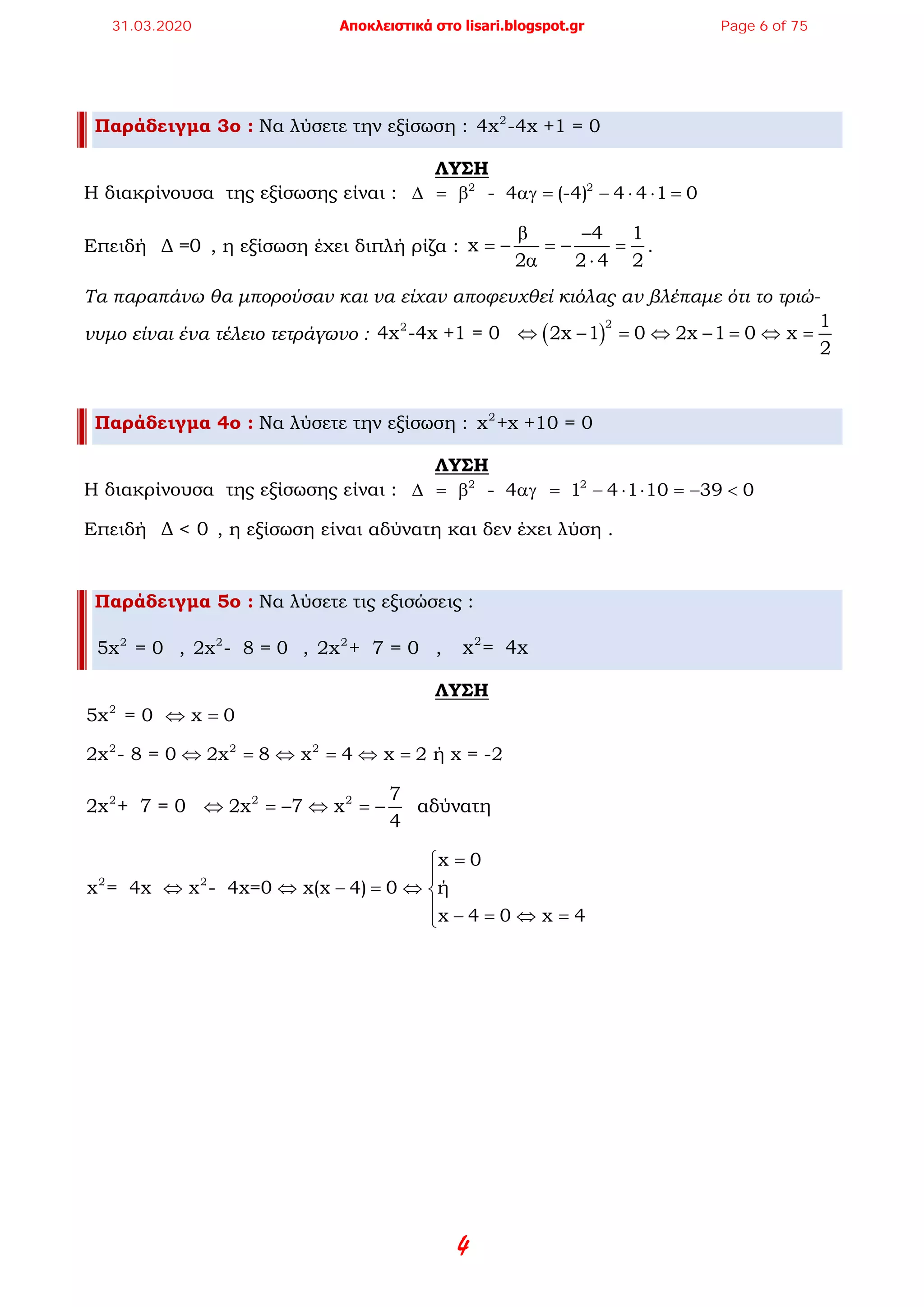 4
Παράδειγμα 3ο : Να λύσετε την εξίσωση : 2
4x -4x +1 = 0
ΛΥΣΗ
Η διακρίνουσα της εξίσωσης είναι : 2 2
- 4 (-4) 4 4 1 0∆ = β αγ = − ⋅ ⋅ =
Επειδή Δ =0 , η εξίσωση έχει διπλή ρίζα :
4 1
x
2 2 4 2
β −
=− =− =
α ⋅
.
Τα παραπάνω θα μπορούσαν και να είχαν αποφευχθεί κιόλας αν βλέπαμε ότι το τριώ-
νυμο είναι ένα τέλειο τετράγωνο : ( )
22 1
4x -4x +1 = 0 2x 1 0 2x 1 0 x
2
⇔ − = ⇔ − = ⇔ =
Παράδειγμα 4ο : Να λύσετε την εξίσωση : 2
x +x +10 = 0
ΛΥΣΗ
Η διακρίνουσα της εξίσωσης είναι : 2 2
- 4 1 4 1 10 39 0∆ = β αγ = − ⋅ ⋅ = − <
Επειδή Δ < 0 , η εξίσωση είναι αδύνατη και δεν έχει λύση .
Παράδειγμα 5ο : Να λύσετε τις εξισώσεις :
2
5x = 0 , 2
2x - 8 = 0 , 2
2x + 7 = 0 , 2
x = 4x
ΛΥΣΗ
2
5x = 0 x 0⇔ =
2 2 2
2x - 8 = 0 2x 8 x 4 x 2 ή x = -2⇔ = ⇔ = ⇔ =
2 2 2 7
2x + 7 = 0 2x 7 x αδύνατη
4
⇔ =− ⇔ =−
2 2
x 0
x = 4x x - 4x=0 x(x 4) 0 ή
x 4 0 x 4
=

⇔ ⇔ − = ⇔ 
 − = ⇔ =
31.03.2020 Αποκλειστικά στο lisari.blogspot.gr Page 6 of 75
 