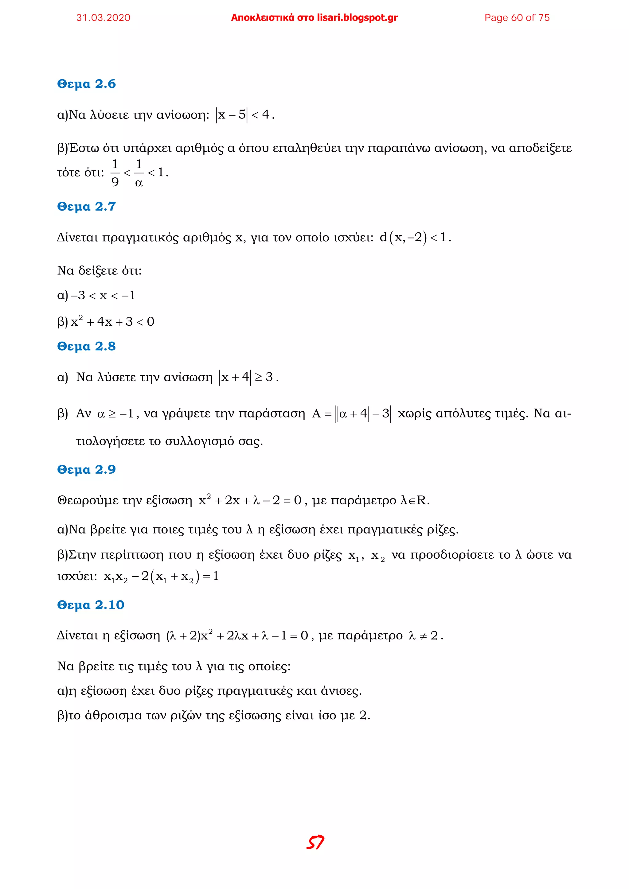 57
Θεμα 2.6
α)Να λύσετε την ανίσωση: x 5 4− < .
β)Έστω ότι υπάρχει αριθμός α όπου επαληθεύει την παραπάνω ανίσωση, να αποδείξετε
τότε ότι:
1 1
1
9
< <
α
.
Θεμα 2.7
Δίνεται πραγματικός αριθμός x, για τον οποίο ισχύει: ( )d x, 2 1− < .
Να δείξετε ότι:
α) 3 x 1− < < −
β) 2
x 4x 3 0+ + <
Θεμα 2.8
α) Να λύσετε την ανίσωση x 4 3+ ≥ .
β) Αν 1α ≥ − , να γράψετε την παράσταση 4 3Α = α + − χωρίς απόλυτες τιμές. Να αι-
τιολογήσετε το συλλογισμό σας.
Θεμα 2.9
Θεωρούμε την εξίσωση 2
x 2x 2 0+ + λ − = , με παράμετρο λ∈R.
α)Να βρείτε για ποιες τιμές του λ η εξίσωση έχει πραγματικές ρίζες.
β)Στην περίπτωση που η εξίσωση έχει δυο ρίζες 1x , 2x να προσδιορίσετε το λ ώστε να
ισχύει: ( )1 2 1 2x x 2 x x 1− + =
Θεμα 2.10
Δίνεται η εξίσωση 2
( 2)x 2 x 1 0λ + + λ + λ − = , με παράμετρο 2λ ≠ .
Να βρείτε τις τιμές του λ για τις οποίες:
α)η εξίσωση έχει δυο ρίζες πραγματικές και άνισες.
β)το άθροισμα των ριζών της εξίσωσης είναι ίσο με 2.
31.03.2020 Αποκλειστικά στο lisari.blogspot.gr Page 60 of 75
 